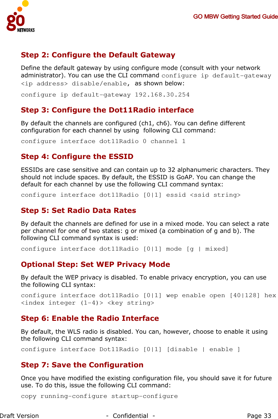     GO MBW Getting Started GuideGO MBW Getting Started GuideGO MBW Getting Started GuideGO MBW Getting Started Guide     Draft Version                                -  Confidential  -                                            Page 33  Step 2: Configure the Default Gateway Define the default gateway by using configure mode (consult with your network administrator). You can use the CLI command configure ip default-gateway &lt;ip address&gt; disable/enable, as shown below: configure ip default-gateway 192.168.30.254 Step 3: Configure the Dot11Radio interface By default the channels are configured (ch1, ch6). You can define different configuration for each channel by using  following CLI command: configure interface dot11Radio 0 channel 1 Step 4: Configure the ESSID ESSIDs are case sensitive and can contain up to 32 alphanumeric characters. They should not include spaces. By default, the ESSID is GoAP. You can change the default for each channel by use the following CLI command syntax: configure interface dot11Radio [0|1] essid &lt;ssid string&gt;  Step 5: Set Radio Data Rates By default the channels are defined for use in a mixed mode. You can select a rate per channel for one of two states: g or mixed (a combination of g and b). The following CLI command syntax is used: configure interface dot11Radio [0|1] mode [g | mixed] Optional Step: Set WEP Privacy Mode By default the WEP privacy is disabled. To enable privacy encryption, you can use the following CLI syntax: configure interface dot11Radio [0|1] wep enable open [40|128] hex &lt;index integer (1-4)&gt; &lt;key string&gt;  Step 6: Enable the Radio Interface By default, the WLS radio is disabled. You can, however, choose to enable it using the following CLI command syntax: configure interface Dot11Radio [0|1] [disable | enable ] Step 7: Save the Configuration Once you have modified the existing configuration file, you should save it for future use. To do this, issue the following CLI command: copy running-configure startup-configure  