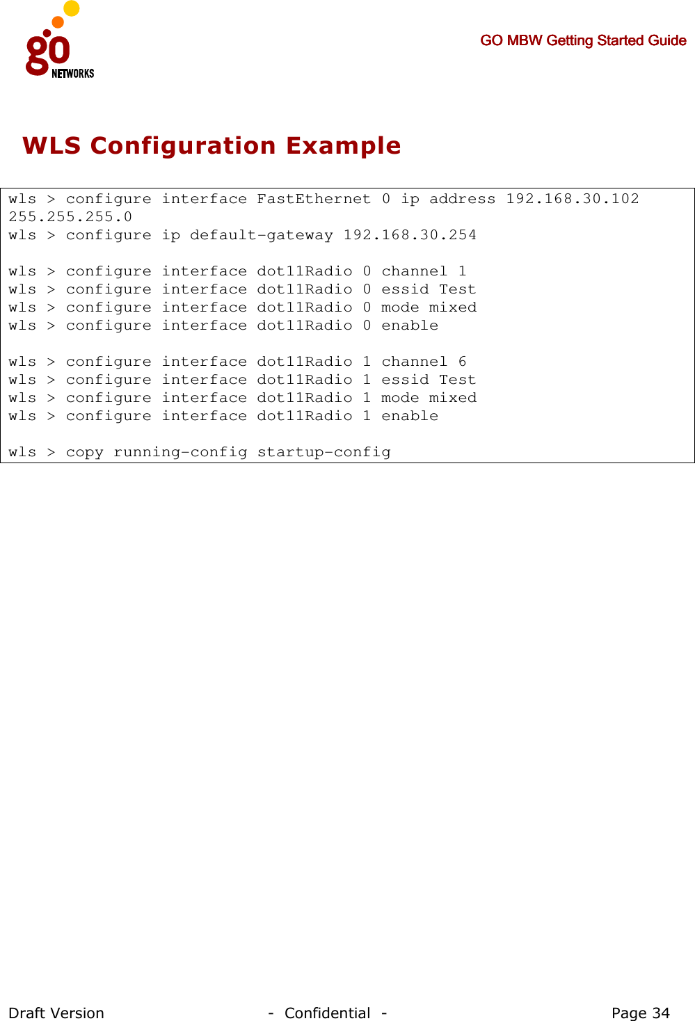     GO MBW Getting Started GuideGO MBW Getting Started GuideGO MBW Getting Started GuideGO MBW Getting Started Guide     Draft Version                                -  Confidential  -                                            Page 34  WLS Configuration Example   wls &gt; configure interface FastEthernet 0 ip address 192.168.30.102 255.255.255.0 wls &gt; configure ip default-gateway 192.168.30.254  wls &gt; configure interface dot11Radio 0 channel 1 wls &gt; configure interface dot11Radio 0 essid Test wls &gt; configure interface dot11Radio 0 mode mixed wls &gt; configure interface dot11Radio 0 enable  wls &gt; configure interface dot11Radio 1 channel 6 wls &gt; configure interface dot11Radio 1 essid Test wls &gt; configure interface dot11Radio 1 mode mixed wls &gt; configure interface dot11Radio 1 enable  wls &gt; copy running-config startup-config 