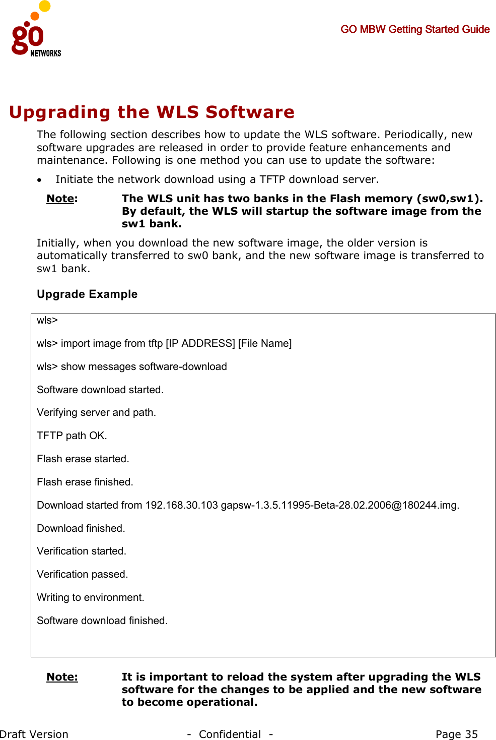     GO MBW Getting Started GuideGO MBW Getting Started GuideGO MBW Getting Started GuideGO MBW Getting Started Guide     Draft Version                                -  Confidential  -                                            Page 35  Upgrading the WLS Software The following section describes how to update the WLS software. Periodically, new software upgrades are released in order to provide feature enhancements and maintenance. Following is one method you can use to update the software: • Initiate the network download using a TFTP download server. Note:   The WLS unit has two banks in the Flash memory (sw0,sw1). By default, the WLS will startup the software image from the sw1 bank. Initially, when you download the new software image, the older version is automatically transferred to sw0 bank, and the new software image is transferred to sw1 bank. Upgrade Example  wls&gt; wls&gt; import image from tftp [IP ADDRESS] [File Name] wls&gt; show messages software-download Software download started. Verifying server and path. TFTP path OK. Flash erase started. Flash erase finished. Download started from 192.168.30.103 gapsw-1.3.5.11995-Beta-28.02.2006@180244.img. Download finished. Verification started. Verification passed. Writing to environment. Software download finished.   Note:   It is important to reload the system after upgrading the WLS software for the changes to be applied and the new software to become operational. 