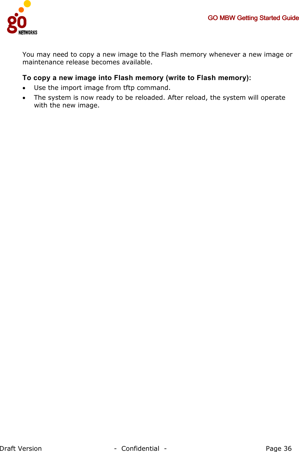     GO MBW Getting Started GuideGO MBW Getting Started GuideGO MBW Getting Started GuideGO MBW Getting Started Guide     Draft Version                                -  Confidential  -                                            Page 36  You may need to copy a new image to the Flash memory whenever a new image or maintenance release becomes available.  To copy a new image into Flash memory (write to Flash memory): • Use the import image from tftp command. • The system is now ready to be reloaded. After reload, the system will operate with the new image. 