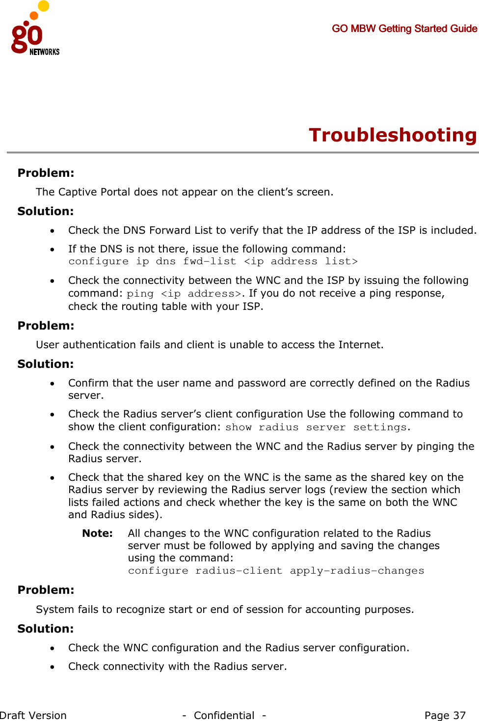     GO MBW Getting Started GuideGO MBW Getting Started GuideGO MBW Getting Started GuideGO MBW Getting Started Guide     Draft Version                                -  Confidential  -                                            Page 37  Troubleshooting Problem:     The Captive Portal does not appear on the client’s screen. Solution:   • Check the DNS Forward List to verify that the IP address of the ISP is included. • If the DNS is not there, issue the following command:  configure ip dns fwd-list &lt;ip address list&gt; • Check the connectivity between the WNC and the ISP by issuing the following command: ping &lt;ip address&gt;. If you do not receive a ping response, check the routing table with your ISP. Problem: User authentication fails and client is unable to access the Internet. Solution: • Confirm that the user name and password are correctly defined on the Radius server. • Check the Radius server’s client configuration Use the following command to show the client configuration: show radius server settings. • Check the connectivity between the WNC and the Radius server by pinging the Radius server. • Check that the shared key on the WNC is the same as the shared key on the Radius server by reviewing the Radius server logs (review the section which lists failed actions and check whether the key is the same on both the WNC and Radius sides). Note:   All changes to the WNC configuration related to the Radius server must be followed by applying and saving the changes using the command:  configure radius-client apply-radius-changes Problem: System fails to recognize start or end of session for accounting purposes.   Solution:   • Check the WNC configuration and the Radius server configuration. • Check connectivity with the Radius server. 