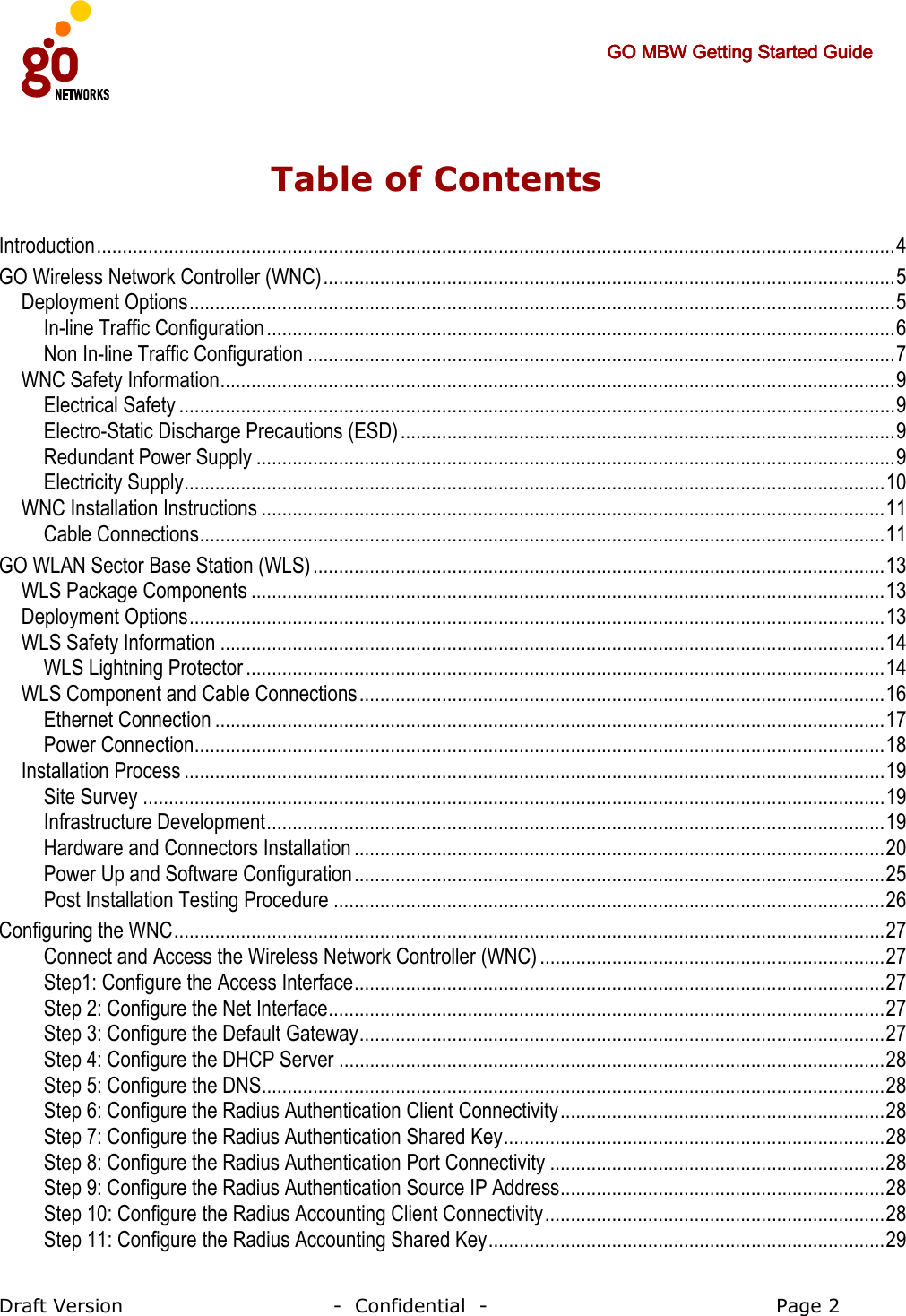     GO MBW Getting Started GuideGO MBW Getting Started GuideGO MBW Getting Started GuideGO MBW Getting Started Guide     Draft Version                                -  Confidential  -                                            Page 2  Table of Contents Introduction...........................................................................................................................................................4 GO Wireless Network Controller (WNC)...............................................................................................................5 Deployment Options.........................................................................................................................................5 In-line Traffic Configuration..........................................................................................................................6 Non In-line Traffic Configuration ..................................................................................................................7 WNC Safety Information...................................................................................................................................9 Electrical Safety ...........................................................................................................................................9 Electro-Static Discharge Precautions (ESD)................................................................................................9 Redundant Power Supply ............................................................................................................................9 Electricity Supply........................................................................................................................................10 WNC Installation Instructions .........................................................................................................................11 Cable Connections.....................................................................................................................................11 GO WLAN Sector Base Station (WLS)...............................................................................................................13 WLS Package Components ...........................................................................................................................13 Deployment Options.......................................................................................................................................13 WLS Safety Information .................................................................................................................................14 WLS Lightning Protector ............................................................................................................................14 WLS Component and Cable Connections......................................................................................................16 Ethernet Connection ..................................................................................................................................17 Power Connection......................................................................................................................................18 Installation Process ........................................................................................................................................19 Site Survey ................................................................................................................................................19 Infrastructure Development........................................................................................................................19 Hardware and Connectors Installation .......................................................................................................20 Power Up and Software Configuration.......................................................................................................25 Post Installation Testing Procedure ...........................................................................................................26 Configuring the WNC..........................................................................................................................................27 Connect and Access the Wireless Network Controller (WNC) ...................................................................27 Step1: Configure the Access Interface.......................................................................................................27 Step 2: Configure the Net Interface............................................................................................................27 Step 3: Configure the Default Gateway......................................................................................................27 Step 4: Configure the DHCP Server ..........................................................................................................28 Step 5: Configure the DNS.........................................................................................................................28 Step 6: Configure the Radius Authentication Client Connectivity...............................................................28 Step 7: Configure the Radius Authentication Shared Key..........................................................................28 Step 8: Configure the Radius Authentication Port Connectivity .................................................................28 Step 9: Configure the Radius Authentication Source IP Address...............................................................28 Step 10: Configure the Radius Accounting Client Connectivity..................................................................28 Step 11: Configure the Radius Accounting Shared Key.............................................................................29 