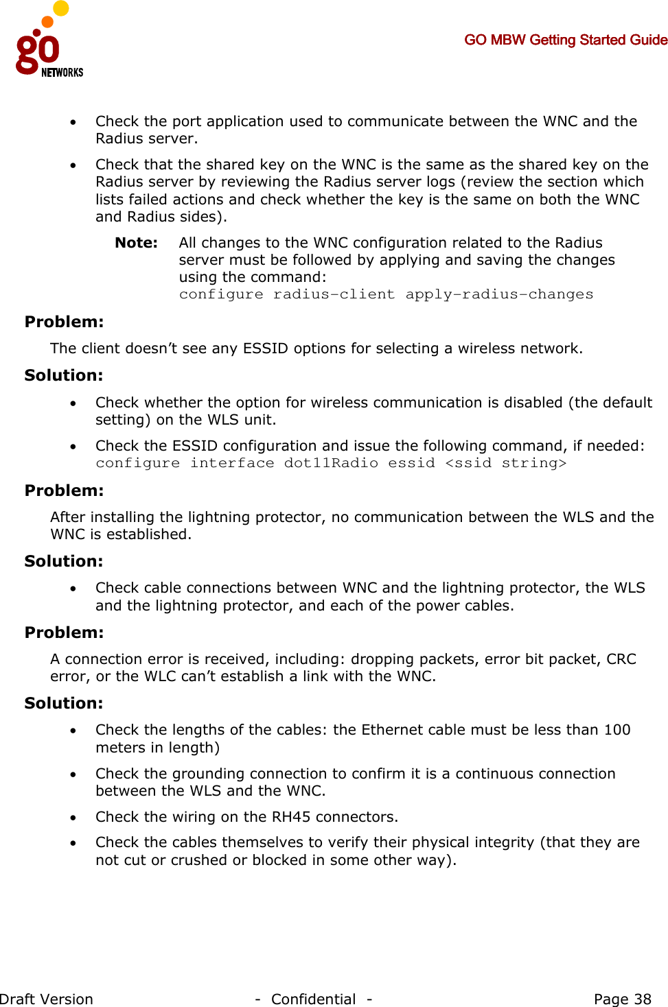     GO MBW Getting Started GuideGO MBW Getting Started GuideGO MBW Getting Started GuideGO MBW Getting Started Guide     Draft Version                                -  Confidential  -                                            Page 38  • Check the port application used to communicate between the WNC and the Radius server. • Check that the shared key on the WNC is the same as the shared key on the Radius server by reviewing the Radius server logs (review the section which lists failed actions and check whether the key is the same on both the WNC and Radius sides). Note:   All changes to the WNC configuration related to the Radius server must be followed by applying and saving the changes using the command:  configure radius-client apply-radius-changes Problem: The client doesn’t see any ESSID options for selecting a wireless network.   Solution:   • Check whether the option for wireless communication is disabled (the default setting) on the WLS unit.  • Check the ESSID configuration and issue the following command, if needed: configure interface dot11Radio essid &lt;ssid string&gt; Problem: After installing the lightning protector, no communication between the WLS and the WNC is established.   Solution:   • Check cable connections between WNC and the lightning protector, the WLS and the lightning protector, and each of the power cables.  Problem: A connection error is received, including: dropping packets, error bit packet, CRC error, or the WLC can’t establish a link with the WNC.  Solution:   • Check the lengths of the cables: the Ethernet cable must be less than 100 meters in length) • Check the grounding connection to confirm it is a continuous connection between the WLS and the WNC. • Check the wiring on the RH45 connectors. • Check the cables themselves to verify their physical integrity (that they are not cut or crushed or blocked in some other way). 