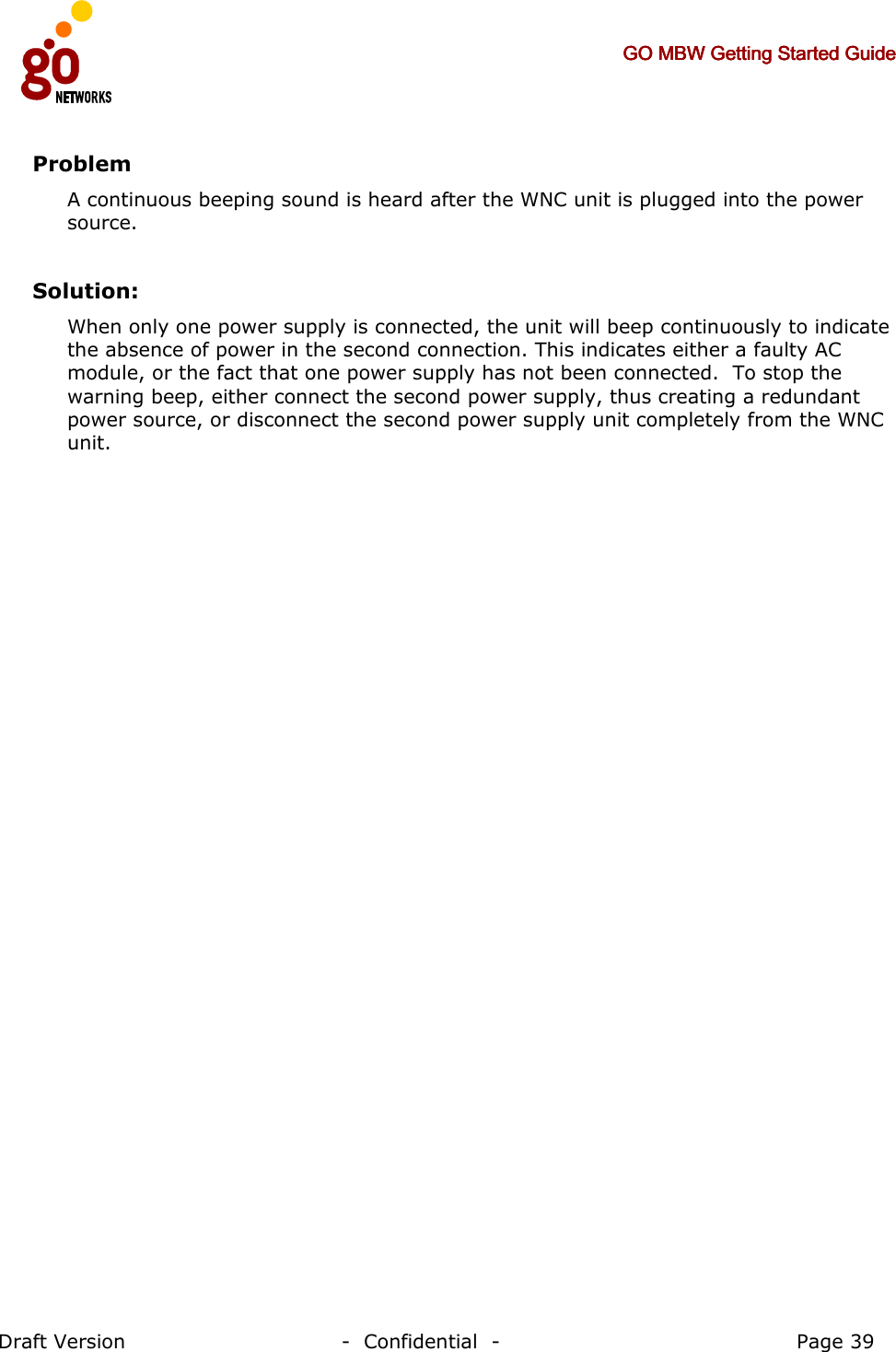     GO MBW Getting Started GuideGO MBW Getting Started GuideGO MBW Getting Started GuideGO MBW Getting Started Guide     Draft Version                                -  Confidential  -                                            Page 39  Problem A continuous beeping sound is heard after the WNC unit is plugged into the power source.  Solution: When only one power supply is connected, the unit will beep continuously to indicate the absence of power in the second connection. This indicates either a faulty AC module, or the fact that one power supply has not been connected.  To stop the warning beep, either connect the second power supply, thus creating a redundant power source, or disconnect the second power supply unit completely from the WNC unit. 