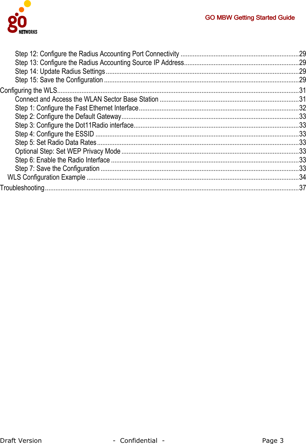     GO MBW Getting Started GuideGO MBW Getting Started GuideGO MBW Getting Started GuideGO MBW Getting Started Guide     Draft Version                                -  Confidential  -                                            Page 3  Step 12: Configure the Radius Accounting Port Connectivity ....................................................................29 Step 13: Configure the Radius Accounting Source IP Address..................................................................29 Step 14: Update Radius Settings...............................................................................................................29 Step 15: Save the Configuration ................................................................................................................29 Configuring the WLS...........................................................................................................................................31 Connect and Access the WLAN Sector Base Station ................................................................................31 Step 1: Configure the Fast Ethernet Interface............................................................................................32 Step 2: Configure the Default Gateway......................................................................................................33 Step 3: Configure the Dot11Radio interface...............................................................................................33 Step 4: Configure the ESSID .....................................................................................................................33 Step 5: Set Radio Data Rates....................................................................................................................33 Optional Step: Set WEP Privacy Mode ......................................................................................................33 Step 6: Enable the Radio Interface ............................................................................................................33 Step 7: Save the Configuration ..................................................................................................................33 WLS Configuration Example ..........................................................................................................................34 Troubleshooting..................................................................................................................................................37 