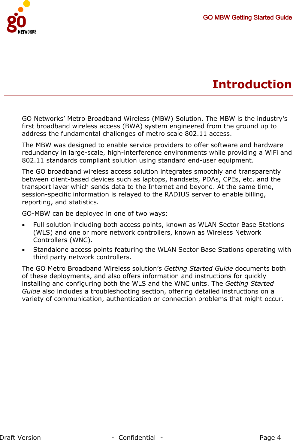     GO MBW Getting Started GuideGO MBW Getting Started GuideGO MBW Getting Started GuideGO MBW Getting Started Guide     Draft Version                                -  Confidential  -                                            Page 4  Introduction  GO Networks’ Metro Broadband Wireless (MBW) Solution. The MBW is the industry&apos;s first broadband wireless access (BWA) system engineered from the ground up to address the fundamental challenges of metro scale 802.11 access.  The MBW was designed to enable service providers to offer software and hardware redundancy in large-scale, high-interference environments while providing a WiFi and 802.11 standards compliant solution using standard end-user equipment.  The GO broadband wireless access solution integrates smoothly and transparently between client-based devices such as laptops, handsets, PDAs, CPEs, etc. and the transport layer which sends data to the Internet and beyond. At the same time, session-specific information is relayed to the RADIUS server to enable billing, reporting, and statistics. GO-MBW can be deployed in one of two ways: • Full solution including both access points, known as WLAN Sector Base Stations (WLS) and one or more network controllers, known as Wireless Network Controllers (WNC). • Standalone access points featuring the WLAN Sector Base Stations operating with third party network controllers.  The GO Metro Broadband Wireless solution’s Getting Started Guide documents both of these deployments, and also offers information and instructions for quickly installing and configuring both the WLS and the WNC units. The Getting Started Guide also includes a troubleshooting section, offering detailed instructions on a variety of communication, authentication or connection problems that might occur.   