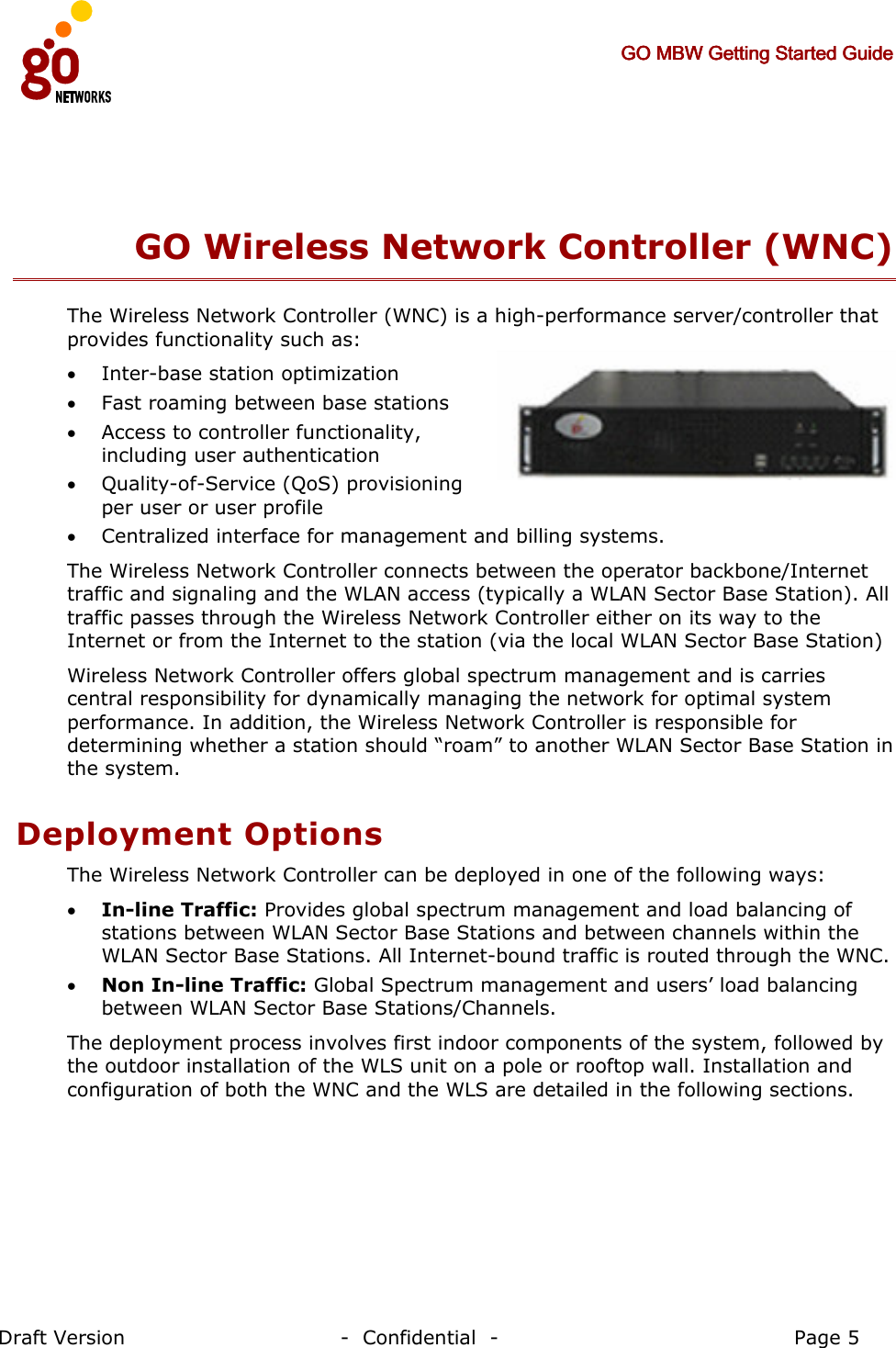     GO MBW Getting Started GuideGO MBW Getting Started GuideGO MBW Getting Started GuideGO MBW Getting Started Guide     Draft Version                                -  Confidential  -                                            Page 5  GO Wireless Network Controller (WNC) The Wireless Network Controller (WNC) is a high-performance server/controller that provides functionality such as:  • Inter-base station optimization • Fast roaming between base stations • Access to controller functionality, including user authentication • Quality-of-Service (QoS) provisioning per user or user profile • Centralized interface for management and billing systems.  The Wireless Network Controller connects between the operator backbone/Internet traffic and signaling and the WLAN access (typically a WLAN Sector Base Station). All traffic passes through the Wireless Network Controller either on its way to the Internet or from the Internet to the station (via the local WLAN Sector Base Station) Wireless Network Controller offers global spectrum management and is carries central responsibility for dynamically managing the network for optimal system performance. In addition, the Wireless Network Controller is responsible for determining whether a station should “roam” to another WLAN Sector Base Station in the system. Deployment Options The Wireless Network Controller can be deployed in one of the following ways: • In-line Traffic: Provides global spectrum management and load balancing of stations between WLAN Sector Base Stations and between channels within the WLAN Sector Base Stations. All Internet-bound traffic is routed through the WNC. • Non In-line Traffic: Global Spectrum management and users’ load balancing between WLAN Sector Base Stations/Channels. The deployment process involves first indoor components of the system, followed by the outdoor installation of the WLS unit on a pole or rooftop wall. Installation and configuration of both the WNC and the WLS are detailed in the following sections. 