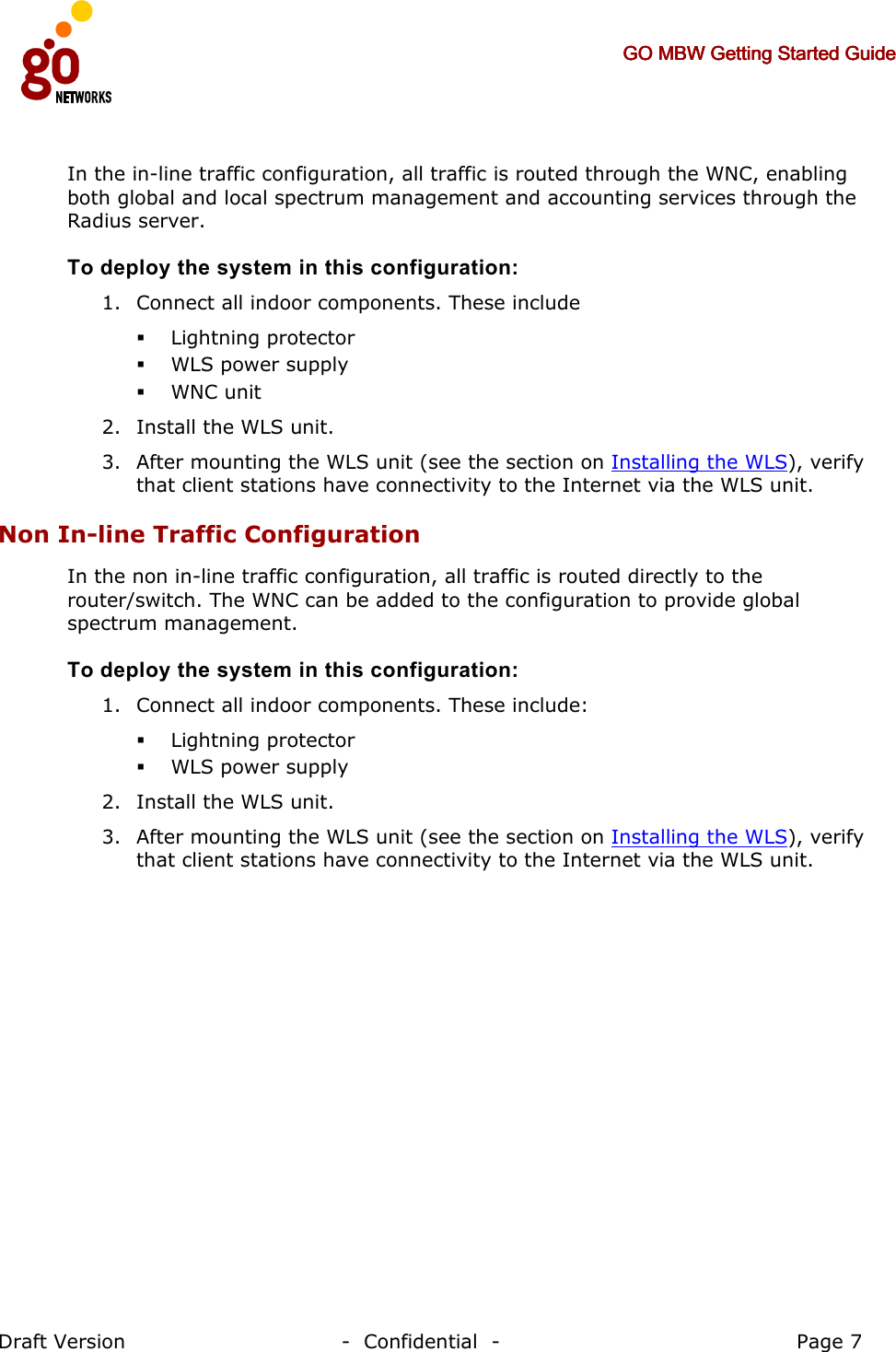     GO MBW Getting Started GuideGO MBW Getting Started GuideGO MBW Getting Started GuideGO MBW Getting Started Guide     Draft Version                                -  Confidential  -                                            Page 7  In the in-line traffic configuration, all traffic is routed through the WNC, enabling both global and local spectrum management and accounting services through the Radius server.  To deploy the system in this configuration:  1. Connect all indoor components. These include  Lightning protector  WLS power supply  WNC unit 2. Install the WLS unit. 3. After mounting the WLS unit (see the section on Installing the WLS), verify that client stations have connectivity to the Internet via the WLS unit. Non In-line Traffic Configuration In the non in-line traffic configuration, all traffic is routed directly to the router/switch. The WNC can be added to the configuration to provide global spectrum management. To deploy the system in this configuration:  1. Connect all indoor components. These include:  Lightning protector  WLS power supply 2. Install the WLS unit. 3. After mounting the WLS unit (see the section on Installing the WLS), verify that client stations have connectivity to the Internet via the WLS unit.  