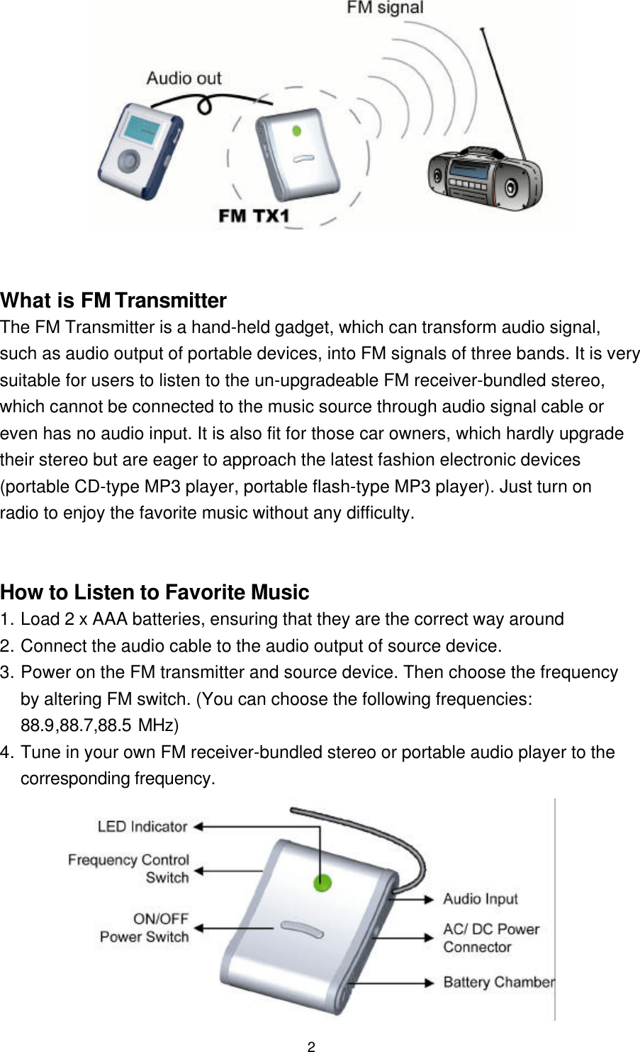 2          What is FM TransmitterThe FM Transmitter is a hand-held gadget, which can transform audio signal,such as audio output of portable devices, into FM signals of three bands. It is verysuitable for users to listen to the un-upgradeable FM receiver-bundled stereo,which cannot be connected to the music source through audio signal cable oreven has no audio input. It is also fit for those car owners, which hardly upgradetheir stereo but are eager to approach the latest fashion electronic devices(portable CD-type MP3 player, portable flash-type MP3 player). Just turn onradio to enjoy the favorite music without any difficulty.How to Listen to Favorite Music1. Load 2 x AAA batteries, ensuring that they are the correct way around2. Connect the audio cable to the audio output of source device.3. Power on the FM transmitter and source device. Then choose the frequencyby altering FM switch. (You can choose the following frequencies:88.9,88.7,88.5 MHz)4. Tune in your own FM receiver-bundled stereo or portable audio player to thecorresponding frequency.