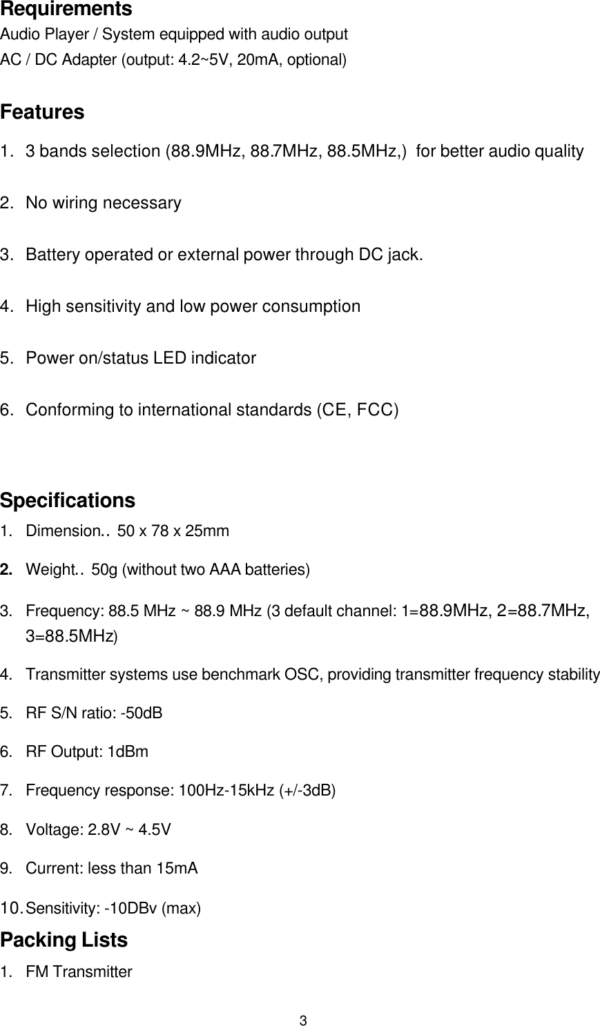 3RequirementsAudio Player / System equipped with audio outputAC / DC Adapter (output: 4.2~5V, 20mA, optional)Features1. 3 bands selection (88.9MHz, 88.7MHz, 88.5MHz,) for better audio quality2. No wiring necessary3. Battery operated or external power through DC jack.4. High sensitivity and low power consumption5. Power on/status LED indicator6. Conforming to international standards (CE, FCC)Specifications1. Dimension︰50 x 78 x 25mm2. Weight︰50g (without two AAA batteries)3. Frequency: 88.5 MHz ~ 88.9 MHz (3 default channel: 1=88.9MHz, 2=88.7MHz,3=88.5MHz)4. Transmitter systems use benchmark OSC, providing transmitter frequency stability5. RF S/N ratio: -50dB6. RF Output: 1dBm7. Frequency response: 100Hz-15kHz (+/-3dB)8. Voltage: 2.8V ~ 4.5V9. Current: less than 15mA10. Sensitivity: -10DBv (max)Packing Lists1. FM Transmitter