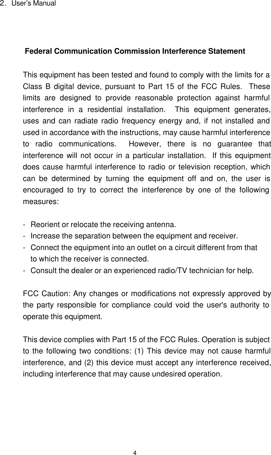42. User&rsquo;s Manual Federal Communication Commission Interference Statement  This equipment has been tested and found to comply with the limits for aClass B digital device, pursuant to Part 15 of the FCC Rules.  Theselimits are designed to provide reasonable protection against harmfulinterference in a residential installation.  This equipment generates,uses and can radiate radio frequency energy and, if not installed andused in accordance with the instructions, may cause harmful interferenceto radio communications.  However, there is no guarantee thatinterference will not occur in a particular installation.  If this equipmentdoes cause harmful interference to radio or television reception, whichcan be determined by turning the equipment off and on, the user isencouraged to try to correct the interference by one of the followingmeasures:  -Reorient or relocate the receiving antenna. -Increase the separation between the equipment and receiver. -Connect the equipment into an outlet on a circuit different from that to which the receiver is connected. -Consult the dealer or an experienced radio/TV technician for help.  FCC Caution: Any changes or modifications not expressly approved bythe party responsible for compliance could void the user's authority tooperate this equipment.  This device complies with Part 15 of the FCC Rules. Operation is subjectto the following two conditions: (1) This device may not cause harmfulinterference, and (2) this device must accept any interference received,including interference that may cause undesired operation. 