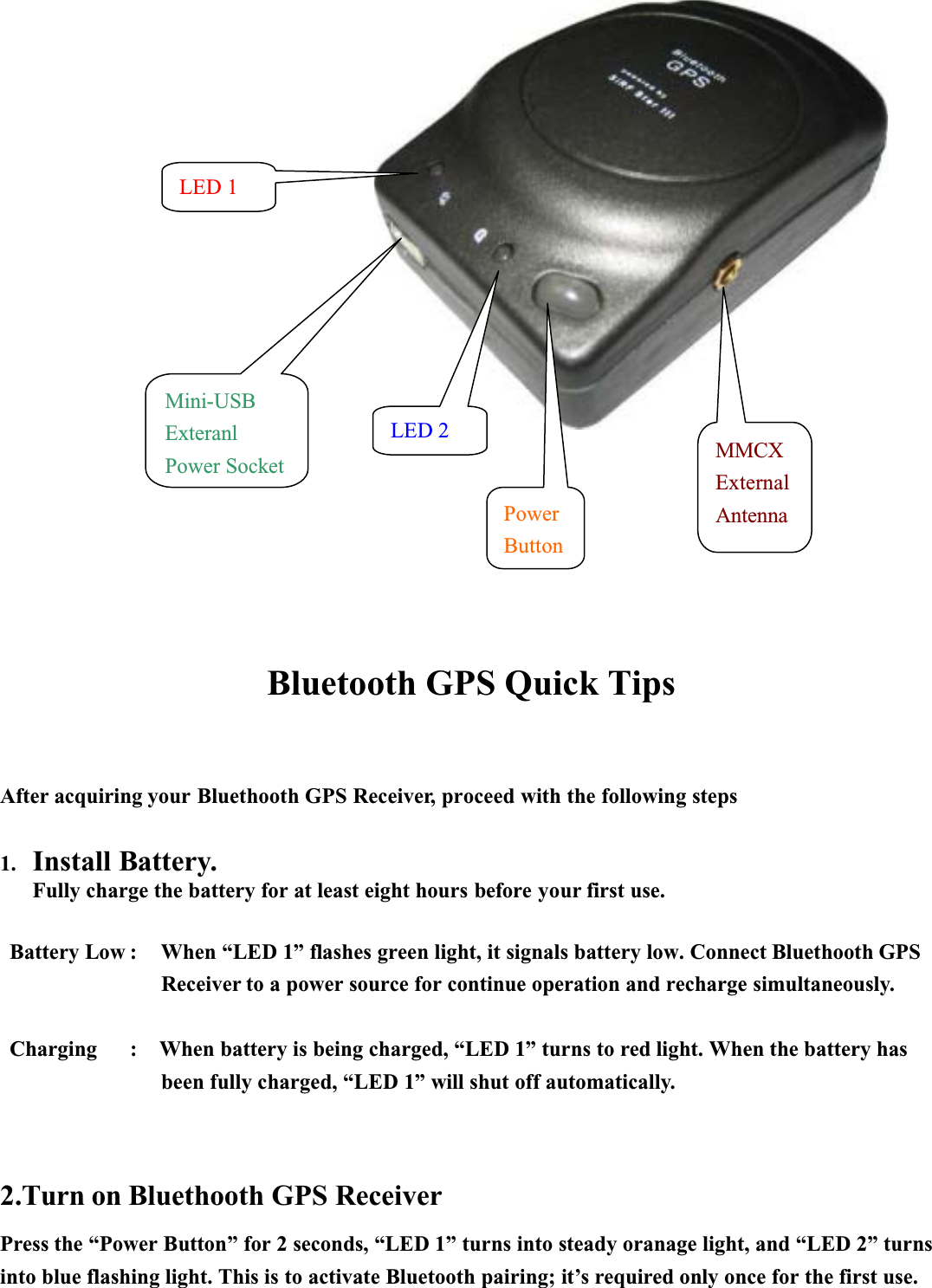 Bluetooth GPS Quick TipsAfter acquiring your Bluethooth GPS Receiver, proceed with the following steps1. Install Battery.Fully charge the battery for at least eight hours before your first use.Battery Low : When “LED 1” flashes green light, it signals battery low. Connect Bluethooth GPSReceiver to a power source for continue operation and recharge simultaneously.Charging : When battery is being charged, “LED 1” turns to red light. When the battery has been fully charged, “LED 1” will shut off automatically.2.Turn on Bluethooth GPS ReceiverPress the “Power Button” for 2 seconds, “LED 1” turns into steady oranage light, and “LED 2” turns into blue flashing light. This is to activate Bluetooth pairing; it’s required only once for the first use.PowerButtonPowerButtonLED 2LED 1Mini-USBExteranlPower SocketMMCXExternalAntenna