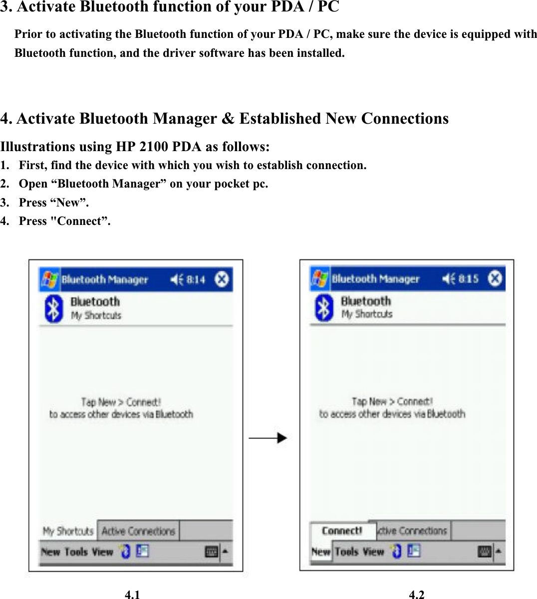 3. Activate Bluetooth function of your PDA / PCPrior to activating the Bluetooth function of your PDA / PC, make sure the device is equipped with Bluetooth function, and the driver software has been installed. 4. Activate Bluetooth Manager &amp; Established New ConnectionsIllustrations using HP 2100 PDA as follows:1. First, find the device with which you wish to establish connection.2. Open “Bluetooth Manager” on your pocket pc.3. Press “New”.4. Press &quot;Connect”.4.1 4.2