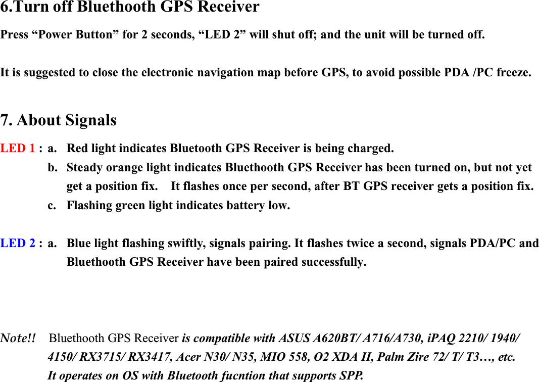 6.Turn off Bluethooth GPS ReceiverPress “Power Button” for 2 seconds, “LED 2” will shut off; and the unit will be turned off. It is suggested to close the electronic navigation map before GPS, to avoid possible PDA /PC freeze.7. About SignalsLED 1 : a. Red light indicates Bluetooth GPS Receiver is being charged.b. Steady orange light indicates Bluethooth GPS Receiver has been turned on, but not yet get a position fix.    It flashes once per second, after BT GPS receiver gets a position fix.c. Flashing green light indicates battery low.LED 2 : a. Blue light flashing swiftly, signals pairing. It flashes twice a second, signals PDA/PC and Bluethooth GPS Receiver have been paired successfully.Note!! Bluethooth GPS Receiver is compatible with ASUS A620BT/ A716/A730, iPAQ 2210/ 1940/ 4150/ RX3715/ RX3417, Acer N30/ N35, MIO 558, O2 XDA II, Palm Zire 72/ T/ T3…, etc.It operates on OS with Bluetooth fucntion that supports SPP.