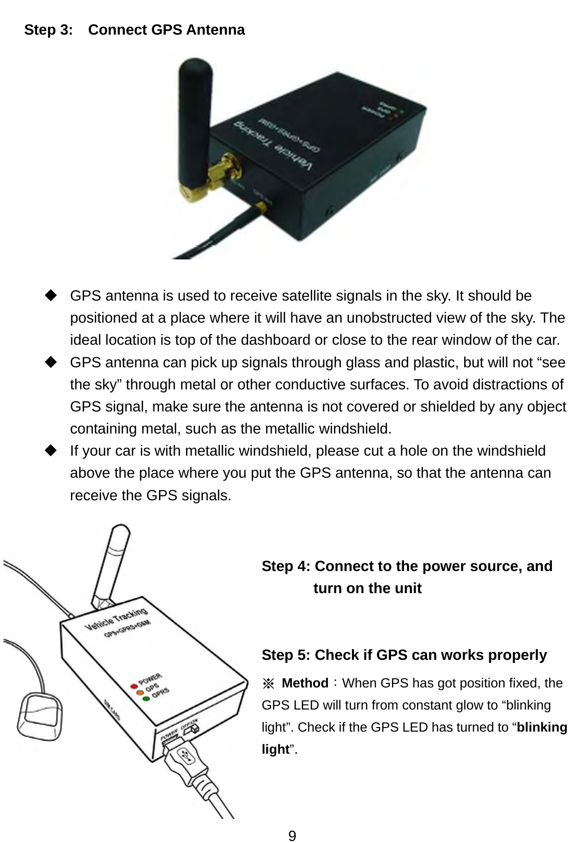 9 Step 3:   Connect GPS Antenna              GPS antenna is used to receive satellite signals in the sky. It should be positioned at a place where it will have an unobstructed view of the sky. The ideal location is top of the dashboard or close to the rear window of the car.     GPS antenna can pick up signals through glass and plastic, but will not “see the sky” through metal or other conductive surfaces. To avoid distractions of GPS signal, make sure the antenna is not covered or shielded by any object containing metal, such as the metallic windshield.    If your car is with metallic windshield, please cut a hole on the windshield above the place where you put the GPS antenna, so that the antenna can receive the GPS signals.    Step 4: Connect to the power source, and turn on the unit     Step 5: Check if GPS can works properly  ※ Method：When GPS has got position fixed, the GPS LED will turn from constant glow to “blinking light”. Check if the GPS LED has turned to “blinking light”. 