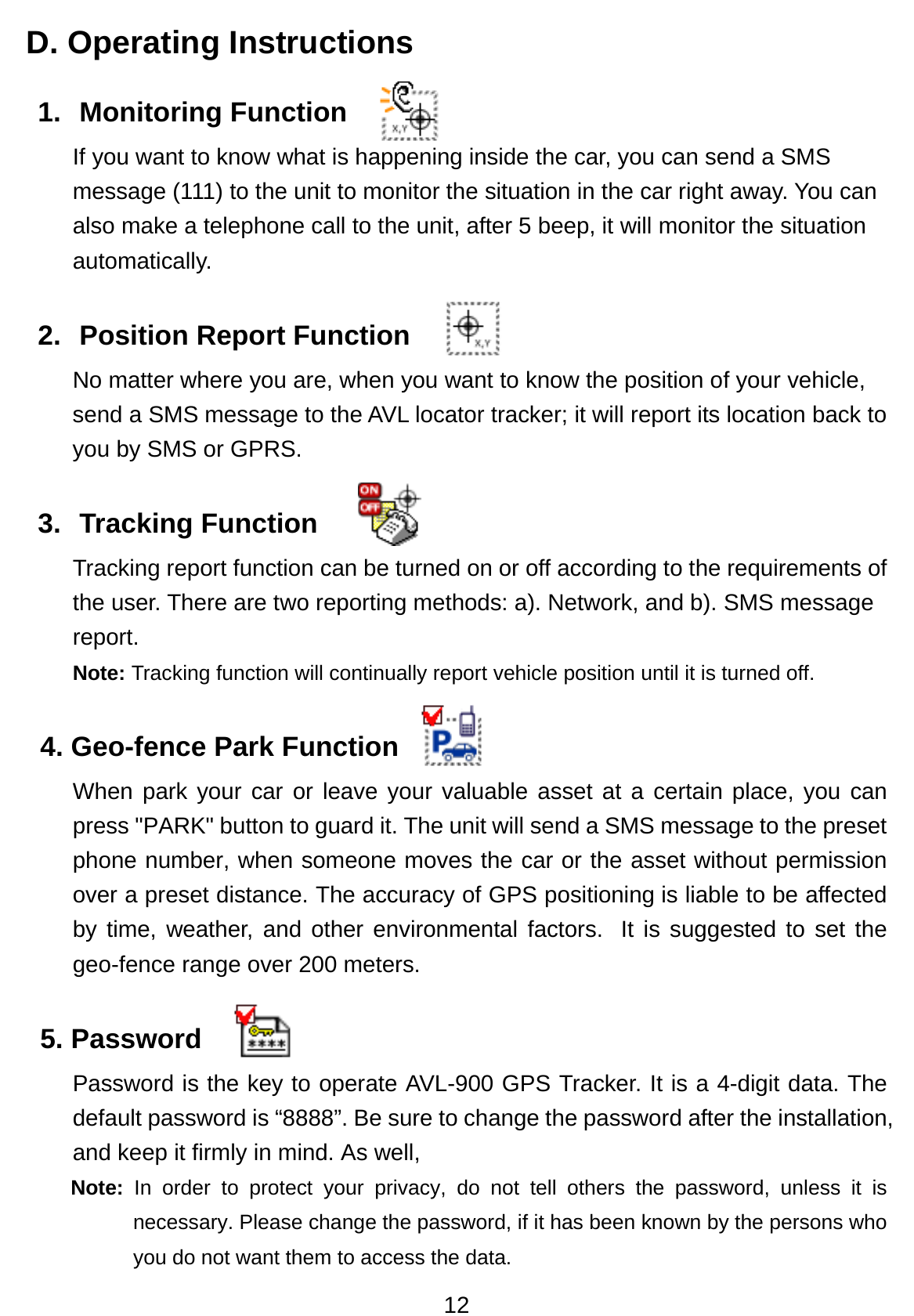 12 D. Operating Instructions 1. Monitoring Function  If you want to know what is happening inside the car, you can send a SMS message (111) to the unit to monitor the situation in the car right away. You can also make a telephone call to the unit, after 5 beep, it will monitor the situation automatically.  2.  Position Report Function   No matter where you are, when you want to know the position of your vehicle, send a SMS message to the AVL locator tracker; it will report its location back to you by SMS or GPRS.   3. Tracking Function  Tracking report function can be turned on or off according to the requirements of the user. There are two reporting methods: a). Network, and b). SMS message report.  Note: Tracking function will continually report vehicle position until it is turned off. 4. Geo-fence Park Function   When park your car or leave your valuable asset at a certain place, you can press &quot;PARK&quot; button to guard it. The unit will send a SMS message to the preset phone number, when someone moves the car or the asset without permission over a preset distance. The accuracy of GPS positioning is liable to be affected by time, weather, and other environmental factors.  It is suggested to set the geo-fence range over 200 meters. 5. Password   Password is the key to operate AVL-900 GPS Tracker. It is a 4-digit data. The default password is “8888”. Be sure to change the password after the installation, and keep it firmly in mind. As well,   Note:  In order to protect your privacy, do not tell others the password, unless it is necessary. Please change the password, if it has been known by the persons who you do not want them to access the data.   