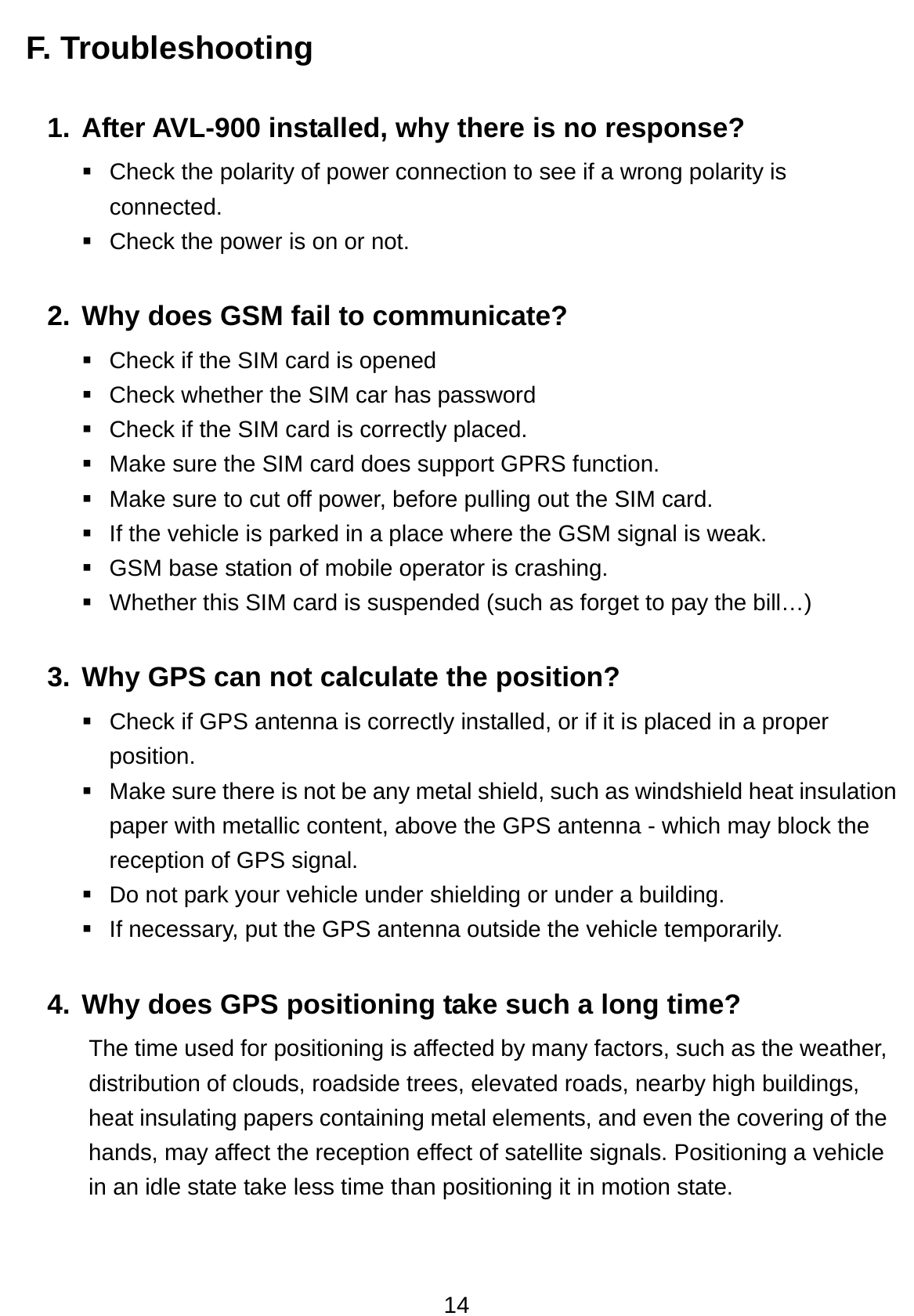 14 F. Troubleshooting  1. After AVL-900 installed, why there is no response?   Check the polarity of power connection to see if a wrong polarity is connected.   Check the power is on or not. 2. Why does GSM fail to communicate?   Check if the SIM card is opened   Check whether the SIM car has password   Check if the SIM card is correctly placed.   Make sure the SIM card does support GPRS function.   Make sure to cut off power, before pulling out the SIM card.   If the vehicle is parked in a place where the GSM signal is weak.   GSM base station of mobile operator is crashing.   Whether this SIM card is suspended (such as forget to pay the bill…) 3. Why GPS can not calculate the position?   Check if GPS antenna is correctly installed, or if it is placed in a proper position.   Make sure there is not be any metal shield, such as windshield heat insulation paper with metallic content, above the GPS antenna - which may block the reception of GPS signal.   Do not park your vehicle under shielding or under a building.   If necessary, put the GPS antenna outside the vehicle temporarily. 4. Why does GPS positioning take such a long time? The time used for positioning is affected by many factors, such as the weather, distribution of clouds, roadside trees, elevated roads, nearby high buildings, heat insulating papers containing metal elements, and even the covering of the hands, may affect the reception effect of satellite signals. Positioning a vehicle in an idle state take less time than positioning it in motion state.     