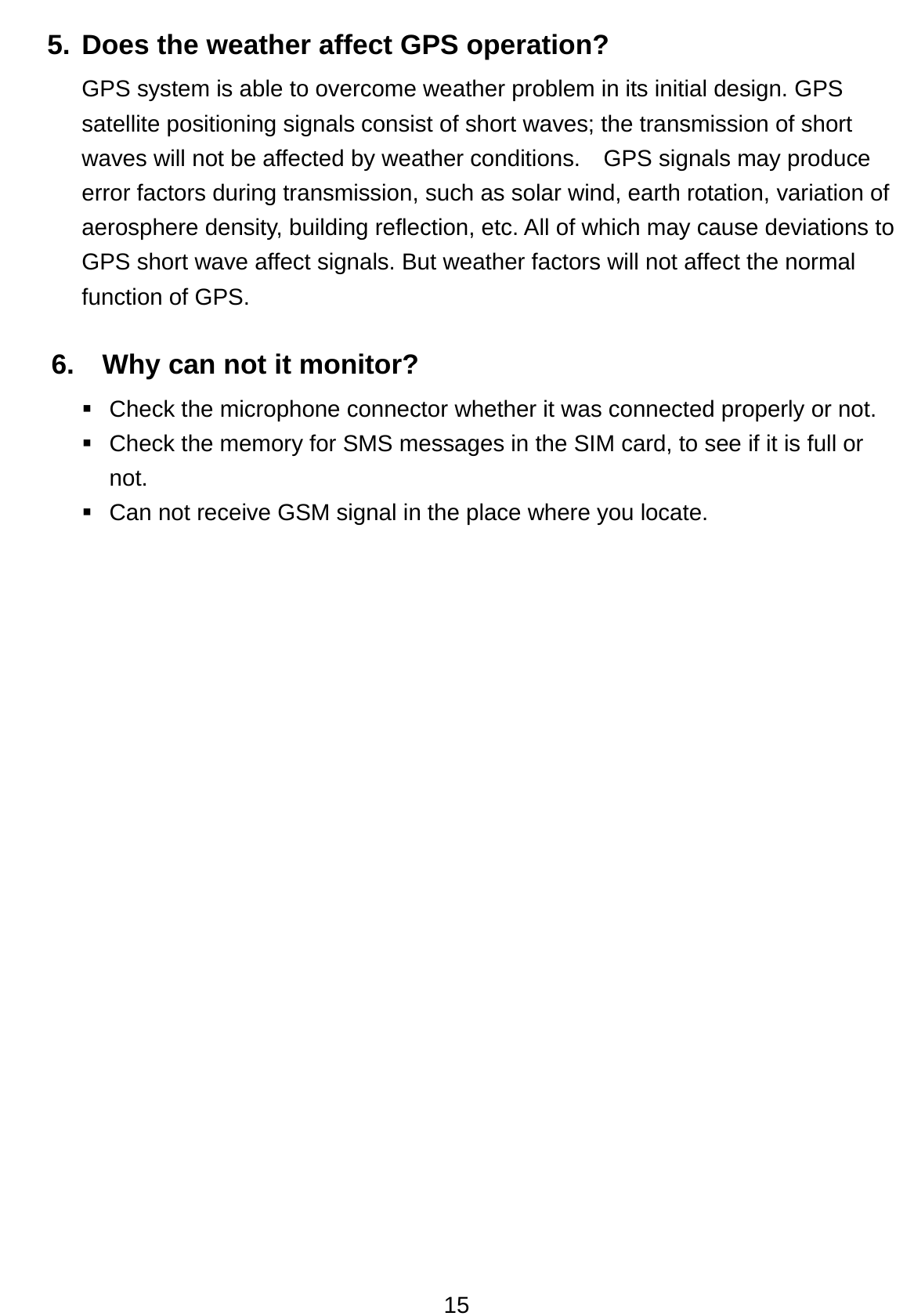 15 5. Does the weather affect GPS operation? GPS system is able to overcome weather problem in its initial design. GPS satellite positioning signals consist of short waves; the transmission of short waves will not be affected by weather conditions.    GPS signals may produce error factors during transmission, such as solar wind, earth rotation, variation of aerosphere density, building reflection, etc. All of which may cause deviations to GPS short wave affect signals. But weather factors will not affect the normal function of GPS.  6.    Why can not it monitor?  Check the microphone connector whether it was connected properly or not.     Check the memory for SMS messages in the SIM card, to see if it is full or not.    Can not receive GSM signal in the place where you locate.  