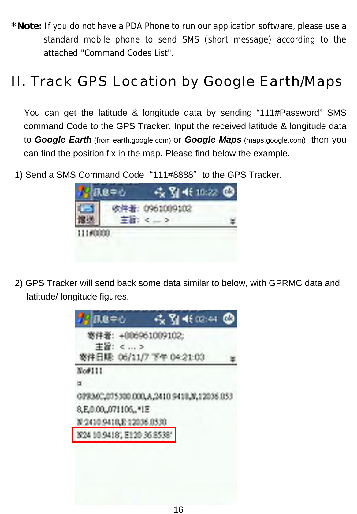 16 *Note: If you do not have a PDA Phone to run our application software, please use a standard mobile phone to send SMS (short message) according to the attached &quot;Command Codes List&quot;. II. Track GPS Location by Google Earth/Maps You can get the latitude &amp; longitude data by sending “111#Password” SMS command Code to the GPS Tracker. Input the received latitude &amp; longitude data to Google Earth (from earth.google.com) or Google Maps (maps.google.com), then you can find the position fix in the map. Please find below the example.   1) Send a SMS Command Code“111#8888＂to the GPS Tracker.        2) GPS Tracker will send back some data similar to below, with GPRMC data and latitude/ longitude figures.        