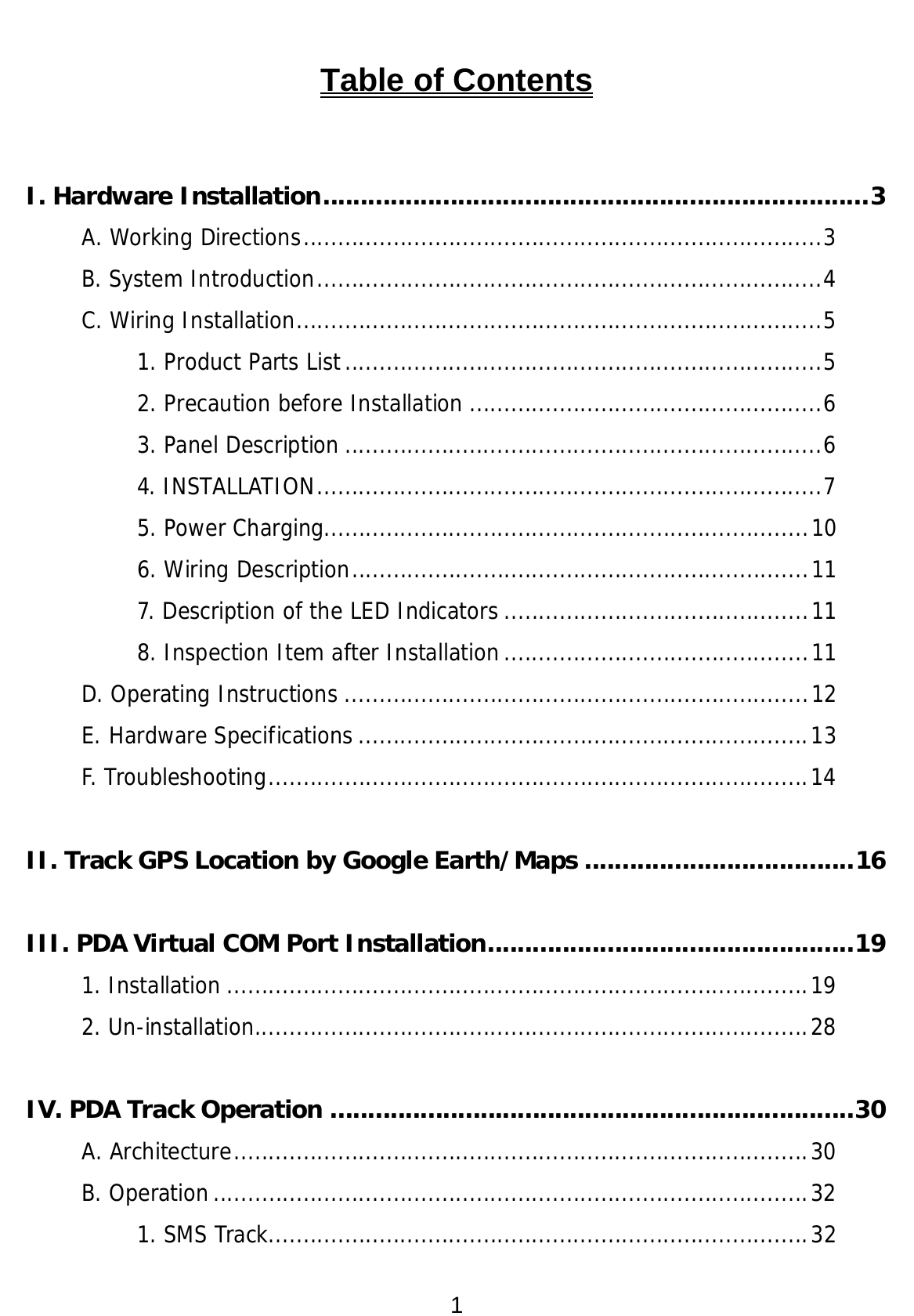 1 Table of Contents  I. Hardware Installation.........................................................................3 A. Working Directions...........................................................................3 B. System Introduction.........................................................................4 C. Wiring Installation............................................................................5 1. Product Parts List.....................................................................5 2. Precaution before Installation ...................................................6 3. Panel Description .....................................................................6 4. INSTALLATION.........................................................................7 5. Power Charging......................................................................10 6. Wiring Description..................................................................11 7. Description of the LED Indicators ............................................11 8. Inspection Item after Installation............................................11 D. Operating Instructions ...................................................................12 E. Hardware Specifications .................................................................13 F. Troubleshooting..............................................................................14  II. Track GPS Location by Google Earth/Maps ....................................16  III. PDA Virtual COM Port Installation.................................................19 1. Installation ....................................................................................19 2. Un-installation................................................................................28  IV. PDA Track Operation ......................................................................30 A. Architecture...................................................................................30 B. Operation......................................................................................32 1. SMS Track..............................................................................32 