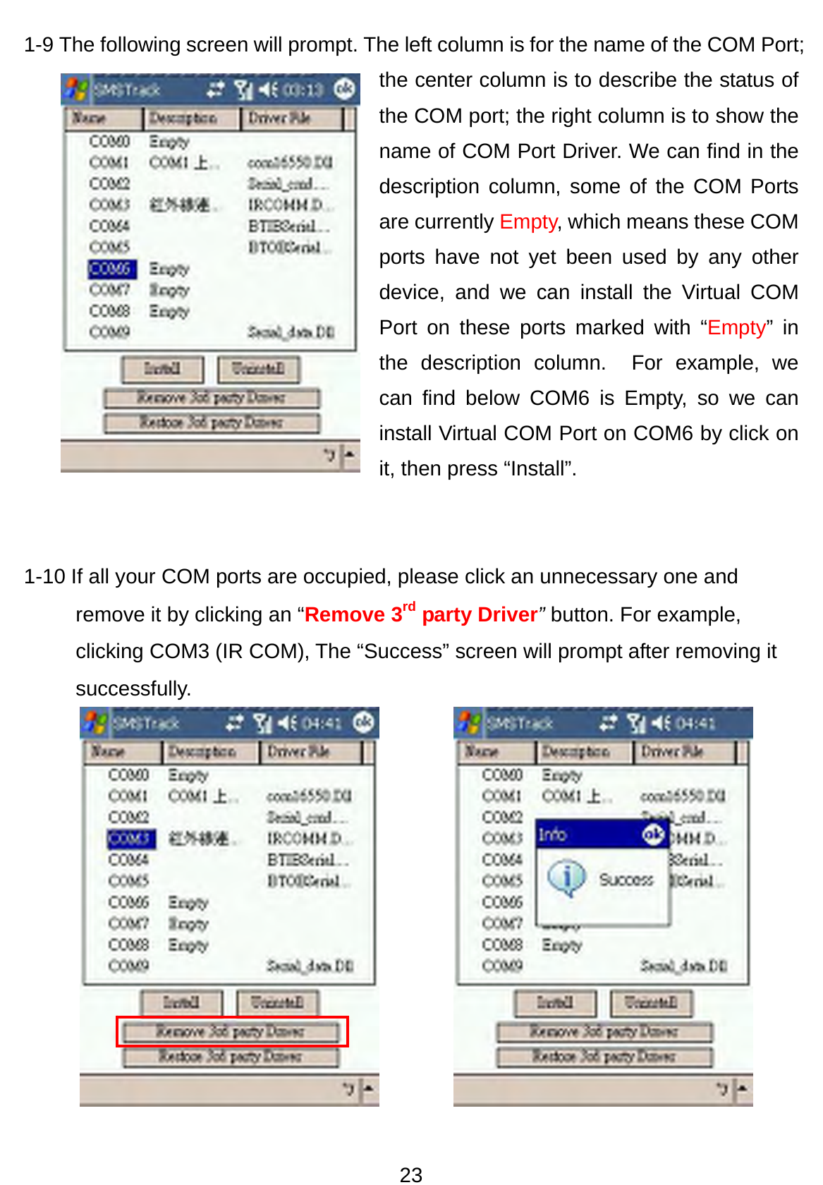 23 1-9 The following screen will prompt. The left column is for the name of the COM Port; the center column is to describe the status of the COM port; the right column is to show the name of COM Port Driver. We can find in the description column, some of the COM Ports are currently Empty, which means these COM ports have not yet been used by any other device, and we can install the Virtual COM Port on these ports marked with “Empty” in the description column.  For example, we can find below COM6 is Empty, so we can install Virtual COM Port on COM6 by click on it, then press “Install”.   1-10 If all your COM ports are occupied, please click an unnecessary one and remove it by clicking an “Remove 3rd party Driver” button. For example, clicking COM3 (IR COM), The “Success” screen will prompt after removing it successfully.            