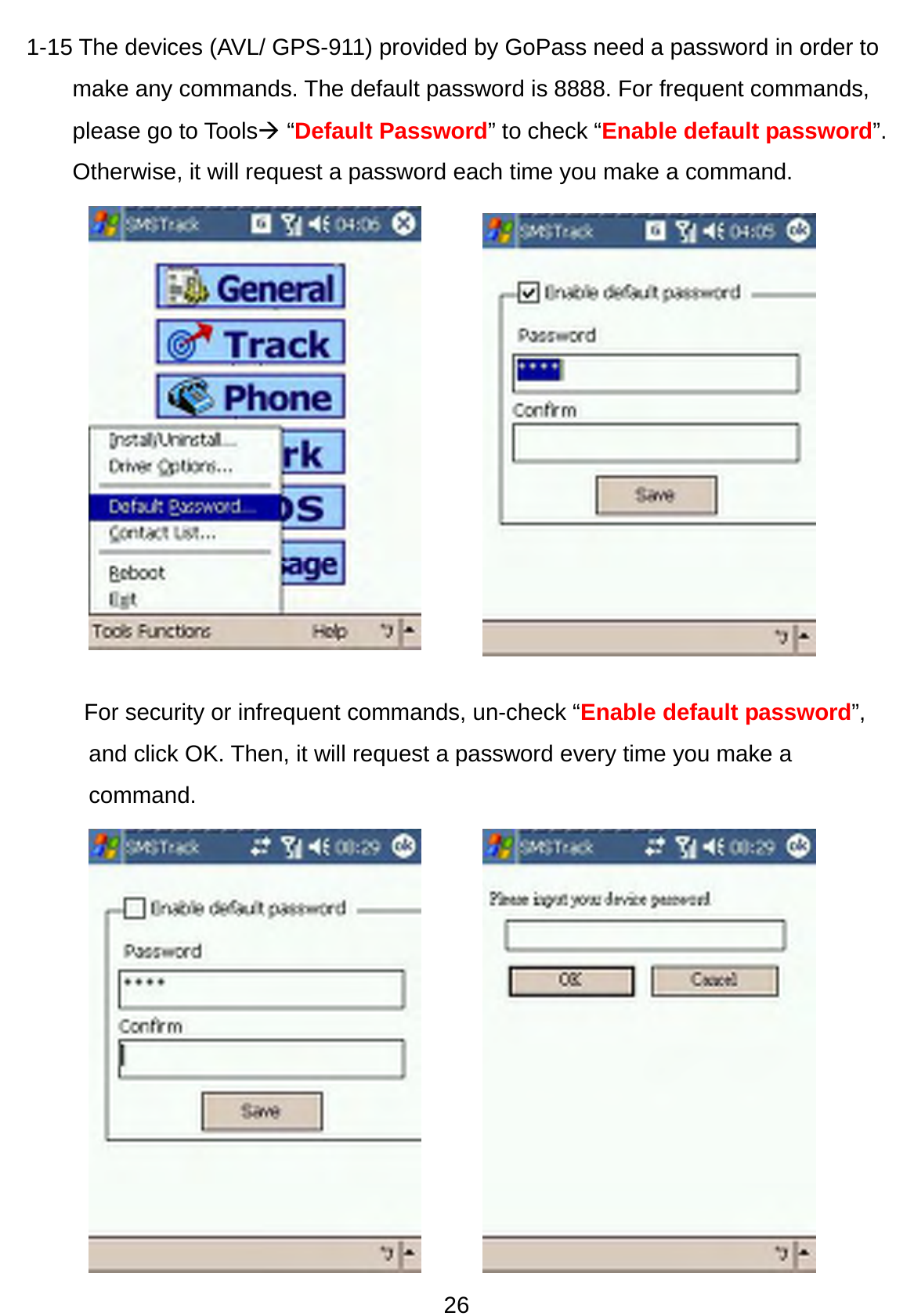 26 1-15 The devices (AVL/ GPS-911) provided by GoPass need a password in order to make any commands. The default password is 8888. For frequent commands, please go to ToolsÆ “Default Password” to check “Enable default password”. Otherwise, it will request a password each time you make a command.                     For security or infrequent commands, un-check “Enable default password”, and click OK. Then, it will request a password every time you make a command.   