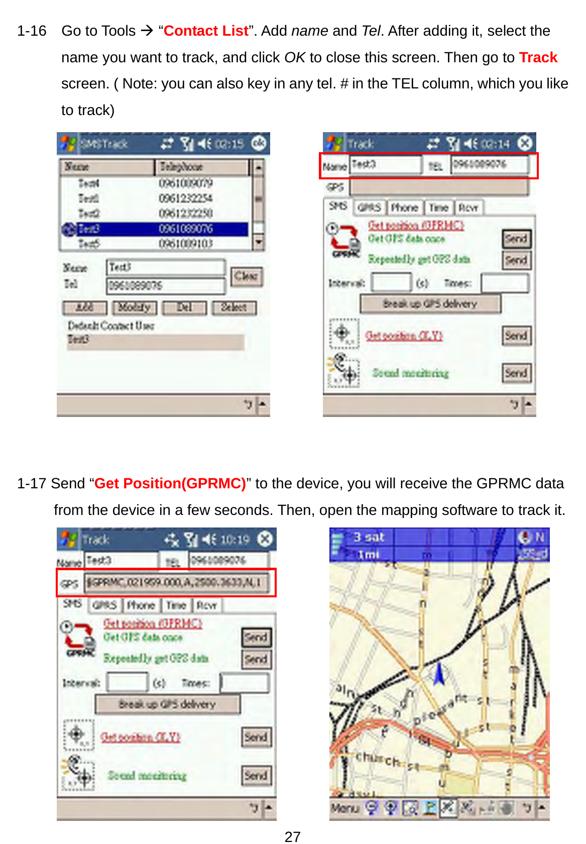 27 1-16  Go to Tools Æ “Contact List”. Add name and Tel. After adding it, select the name you want to track, and click OK to close this screen. Then go to Track screen. ( Note: you can also key in any tel. # in the TEL column, which you like to track)                1-17 Send “Get Position(GPRMC)” to the device, you will receive the GPRMC data from the device in a few seconds. Then, open the mapping software to track it.    