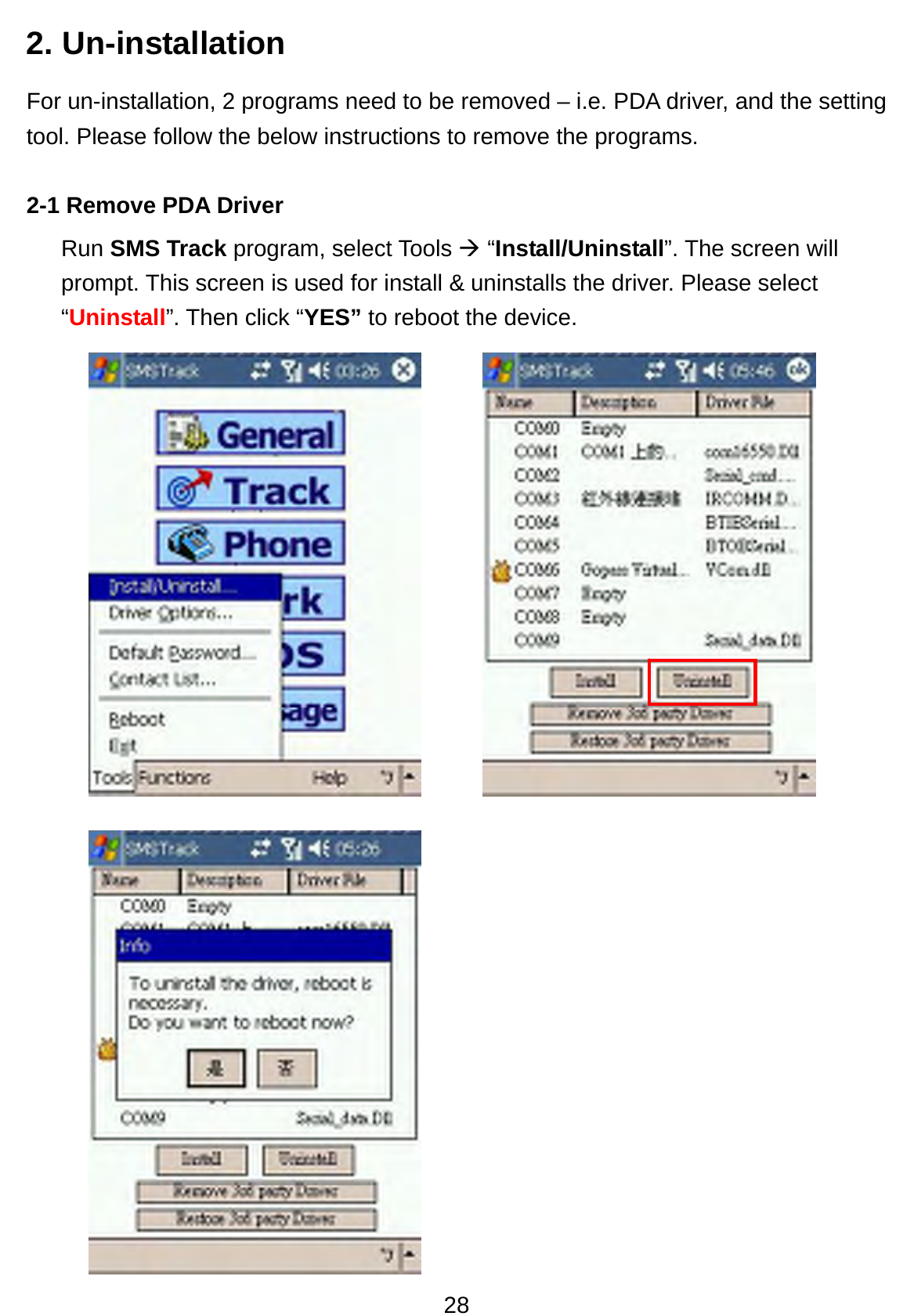 28 2. Un-installation For un-installation, 2 programs need to be removed – i.e. PDA driver, and the setting tool. Please follow the below instructions to remove the programs.  2-1 Remove PDA Driver Run SMS Track program, select Tools Æ “Install/Uninstall”. The screen will prompt. This screen is used for install &amp; uninstalls the driver. Please select “Uninstall”. Then click “YES” to reboot the device.               