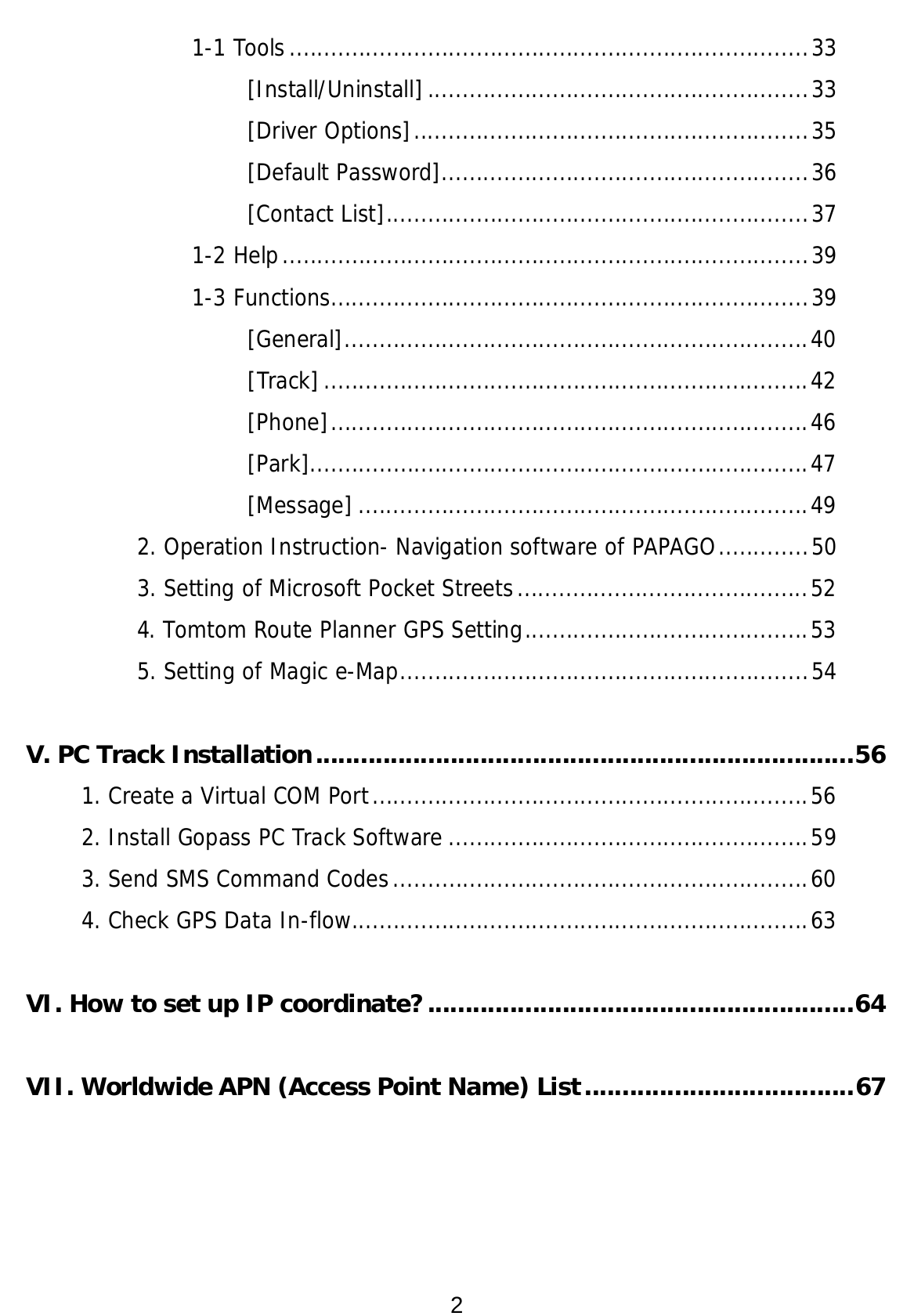 2 1-1 Tools...........................................................................33 [Install/Uninstall].......................................................33 [Driver Options].........................................................35 [Default Password].....................................................36 [Contact List].............................................................37 1-2 Help............................................................................39 1-3 Functions.....................................................................39 [General]...................................................................40 [Track]......................................................................42 [Phone].....................................................................46 [Park]........................................................................47 [Message] .................................................................49 2. Operation Instruction- Navigation software of PAPAGO.............50 3. Setting of Microsoft Pocket Streets..........................................52 4. Tomtom Route Planner GPS Setting.........................................53 5. Setting of Magic e-Map...........................................................54  V. PC Track Installation........................................................................56 1. Create a Virtual COM Port...............................................................56 2. Install Gopass PC Track Software ....................................................59 3. Send SMS Command Codes............................................................60 4. Check GPS Data In-flow..................................................................63  VI. How to set up IP coordinate?.........................................................64  VII. Worldwide APN (Access Point Name) List....................................67 