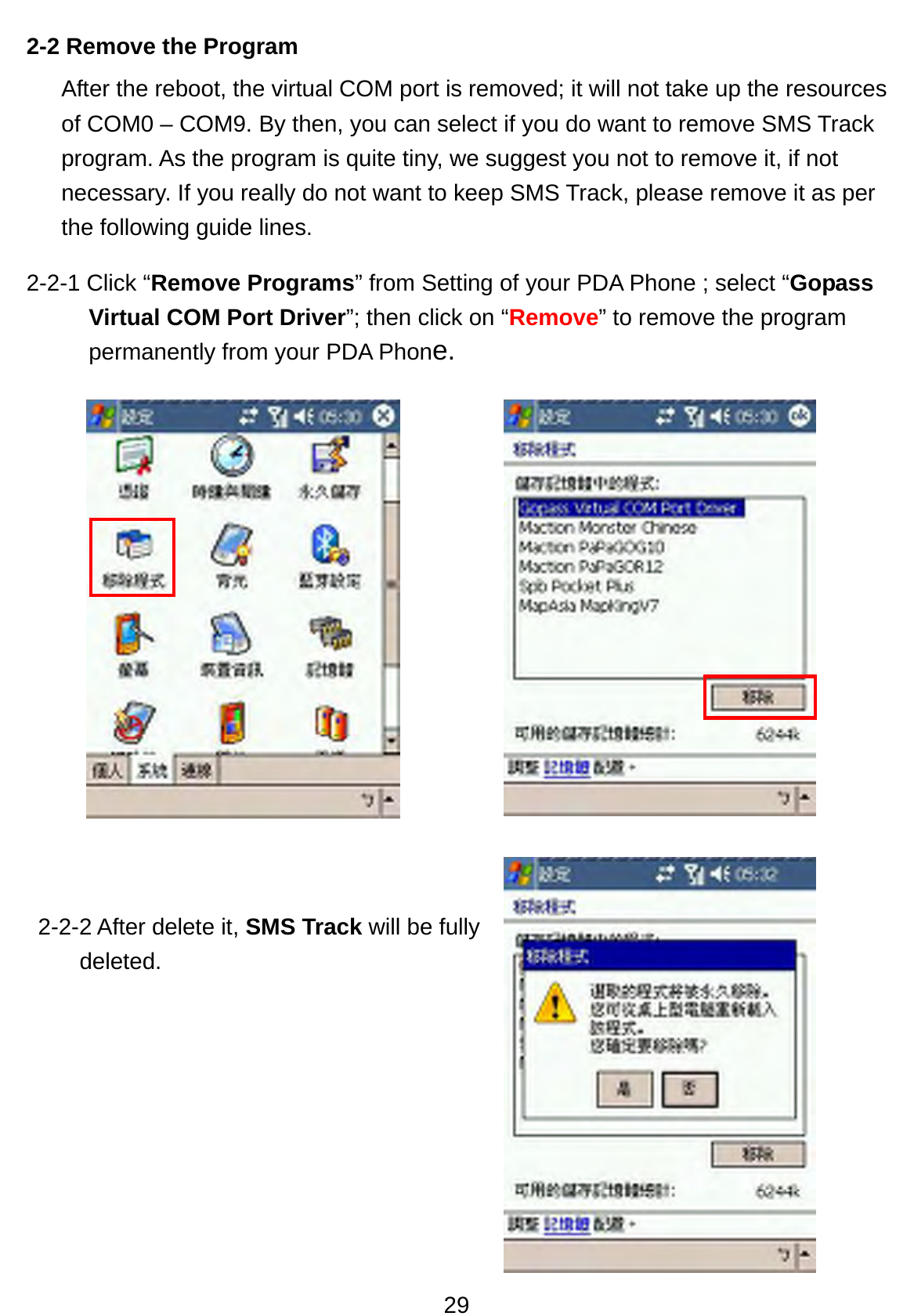 29 2-2 Remove the Program   After the reboot, the virtual COM port is removed; it will not take up the resources of COM0 – COM9. By then, you can select if you do want to remove SMS Track program. As the program is quite tiny, we suggest you not to remove it, if not necessary. If you really do not want to keep SMS Track, please remove it as per the following guide lines.   2-2-1 Click “Remove Programs” from Setting of your PDA Phone ; select “Gopass Virtual COM Port Driver”; then click on “Remove” to remove the program permanently from your PDA Phone.                                                              2-2-2 After delete it, SMS Track will be fully deleted.       