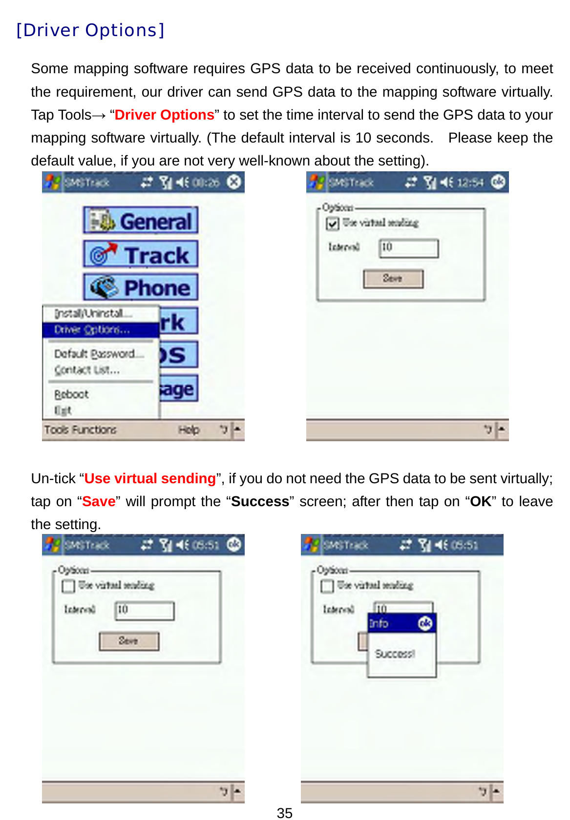 35 [Driver Options] Some mapping software requires GPS data to be received continuously, to meet the requirement, our driver can send GPS data to the mapping software virtually. Tap Tools→ “Driver Options” to set the time interval to send the GPS data to your mapping software virtually. (The default interval is 10 seconds.    Please keep the default value, if you are not very well-known about the setting).            Un-tick “Use virtual sending”, if you do not need the GPS data to be sent virtually; tap on “Save” will prompt the “Success” screen; after then tap on “OK” to leave the setting.      