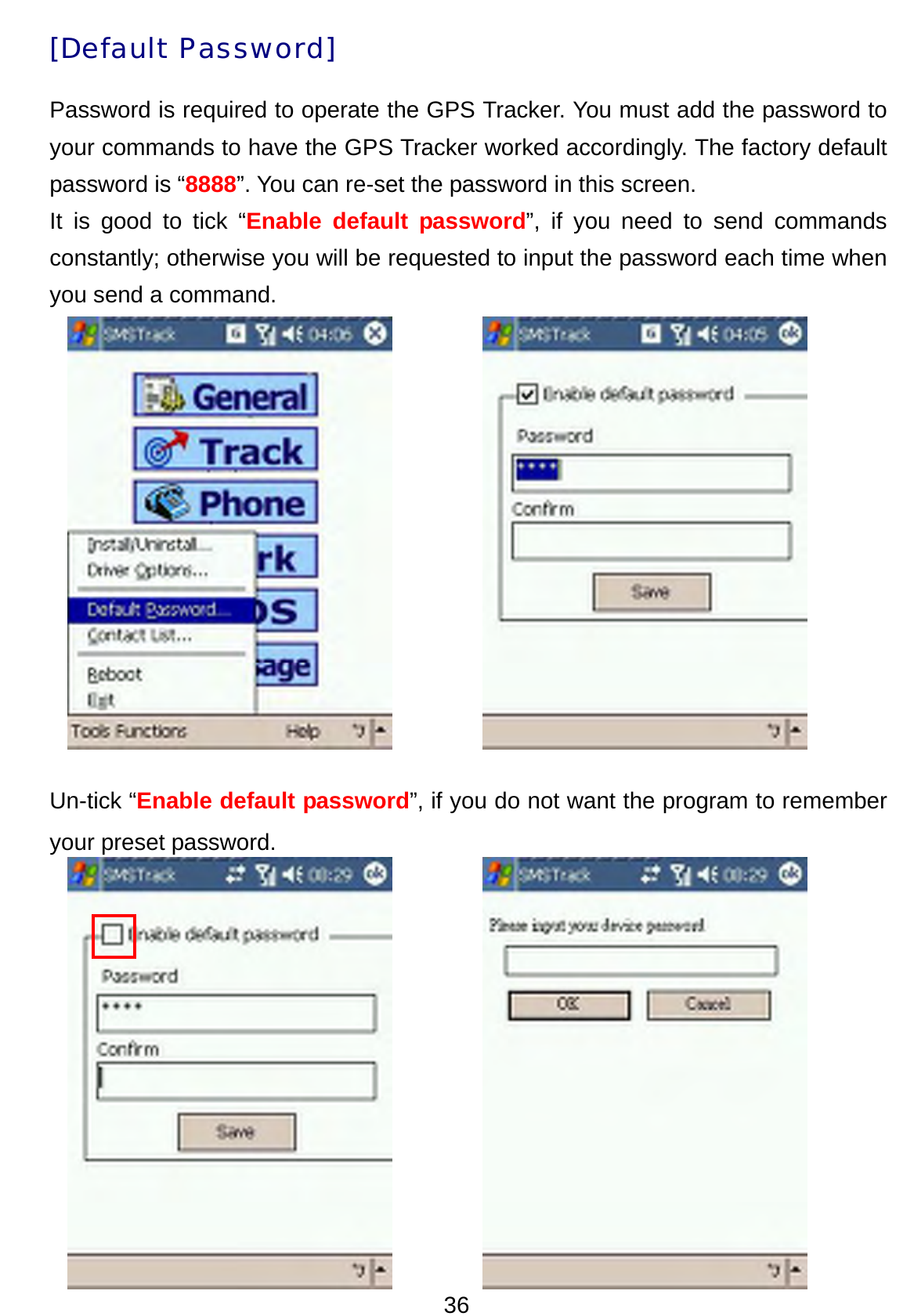 36 [Default Password] Password is required to operate the GPS Tracker. You must add the password to your commands to have the GPS Tracker worked accordingly. The factory default password is “8888”. You can re-set the password in this screen.   It is good to tick “Enable default password”, if you need to send commands constantly; otherwise you will be requested to input the password each time when you send a command.                Un-tick “Enable default password”, if you do not want the program to remember your preset password.        