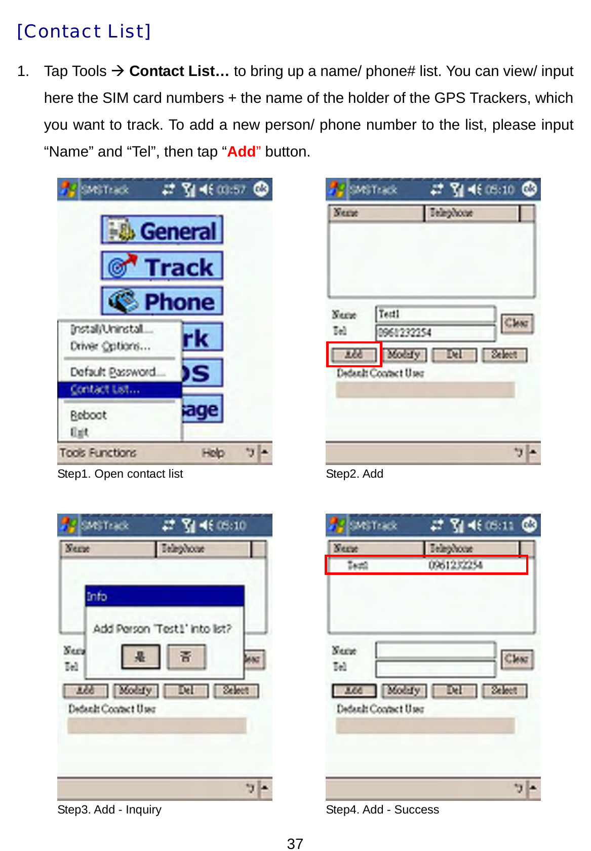 37 [Contact List] 1. Tap Tools Æ Contact List… to bring up a name/ phone# list. You can view/ input here the SIM card numbers + the name of the holder of the GPS Trackers, which you want to track. To add a new person/ phone number to the list, please input “Name” and “Tel”, then tap “Add” button.                           Step1. Open contact list  Step2. Add Step3. Add - Inquiry  Step4. Add - Success 