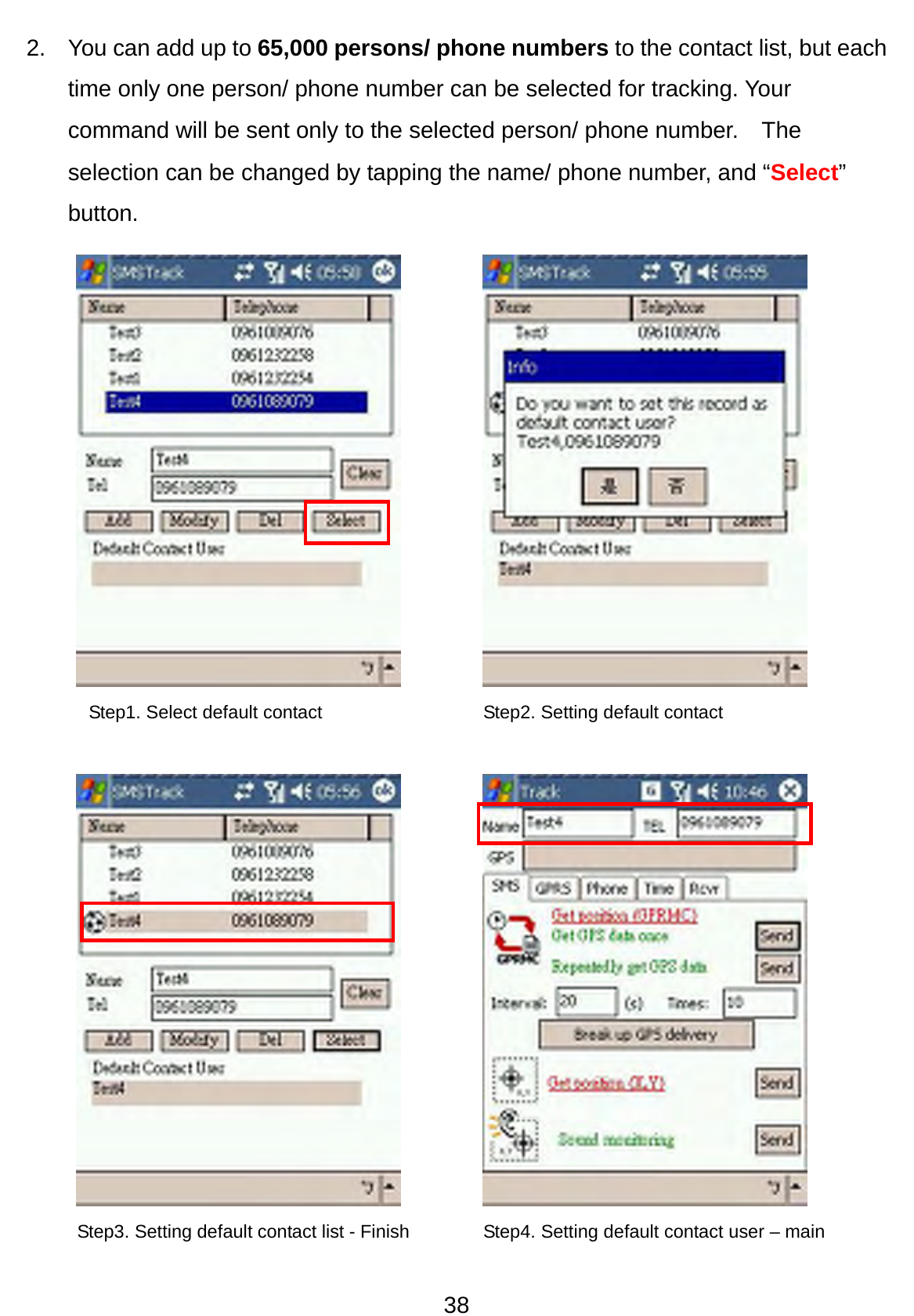 38 2.  You can add up to 65,000 persons/ phone numbers to the contact list, but each time only one person/ phone number can be selected for tracking. Your command will be sent only to the selected person/ phone number.    The selection can be changed by tapping the name/ phone number, and “Select” button.                 Step2. Setting default contact Step3. Setting default contact list - Finish Step4. Setting default contact user – main Step1. Select default contact 