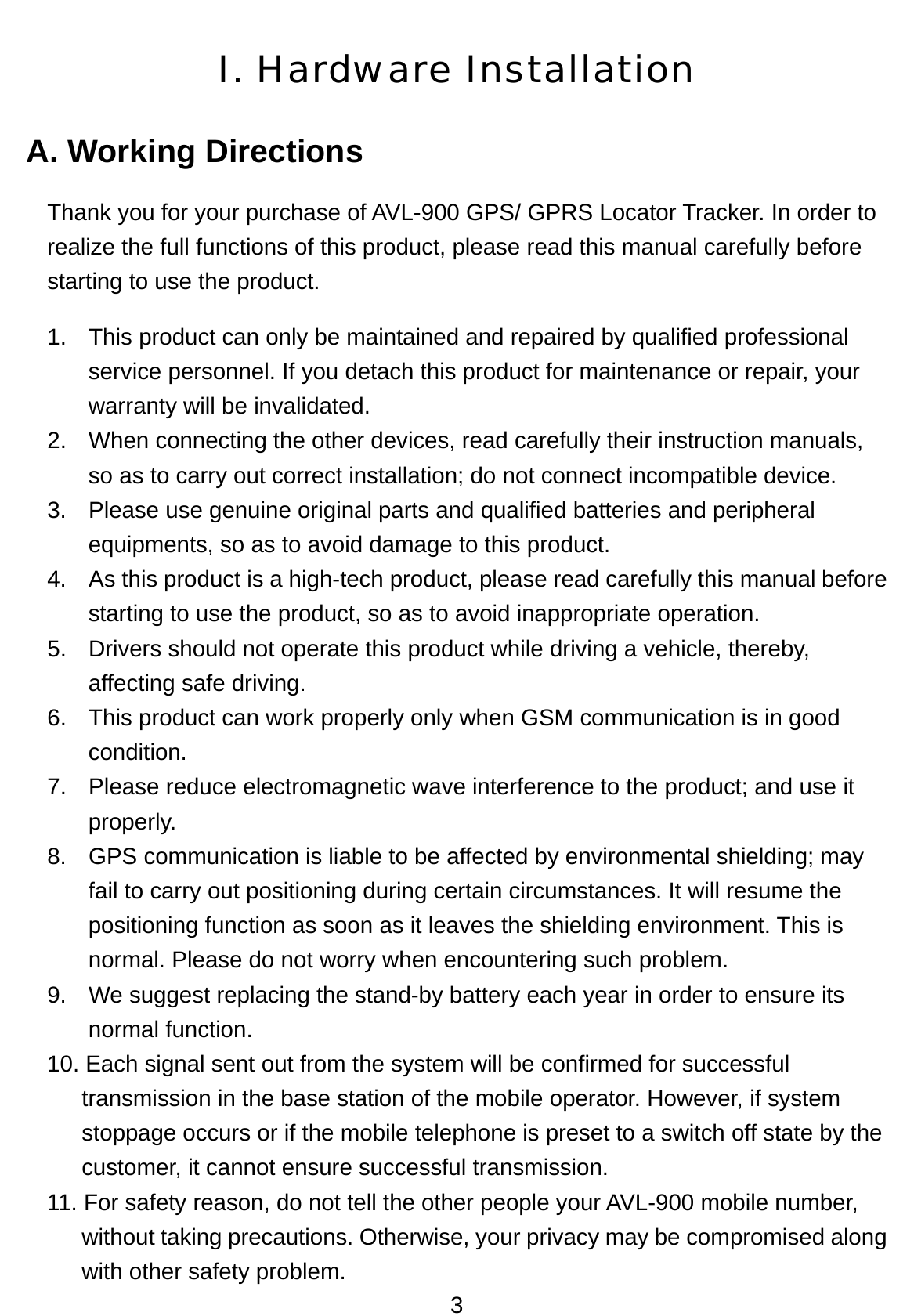 3 I. Hardware Installation A. Working Directions Thank you for your purchase of AVL-900 GPS/ GPRS Locator Tracker. In order to realize the full functions of this product, please read this manual carefully before starting to use the product. 1.  This product can only be maintained and repaired by qualified professional service personnel. If you detach this product for maintenance or repair, your warranty will be invalidated. 2.  When connecting the other devices, read carefully their instruction manuals, so as to carry out correct installation; do not connect incompatible device.   3.  Please use genuine original parts and qualified batteries and peripheral equipments, so as to avoid damage to this product. 4.  As this product is a high-tech product, please read carefully this manual before starting to use the product, so as to avoid inappropriate operation. 5.  Drivers should not operate this product while driving a vehicle, thereby, affecting safe driving. 6.  This product can work properly only when GSM communication is in good condition. 7.  Please reduce electromagnetic wave interference to the product; and use it properly.  8.  GPS communication is liable to be affected by environmental shielding; may fail to carry out positioning during certain circumstances. It will resume the positioning function as soon as it leaves the shielding environment. This is normal. Please do not worry when encountering such problem.   9.  We suggest replacing the stand-by battery each year in order to ensure its normal function. 10. Each signal sent out from the system will be confirmed for successful transmission in the base station of the mobile operator. However, if system stoppage occurs or if the mobile telephone is preset to a switch off state by the customer, it cannot ensure successful transmission.   11. For safety reason, do not tell the other people your AVL-900 mobile number, without taking precautions. Otherwise, your privacy may be compromised along with other safety problem. 