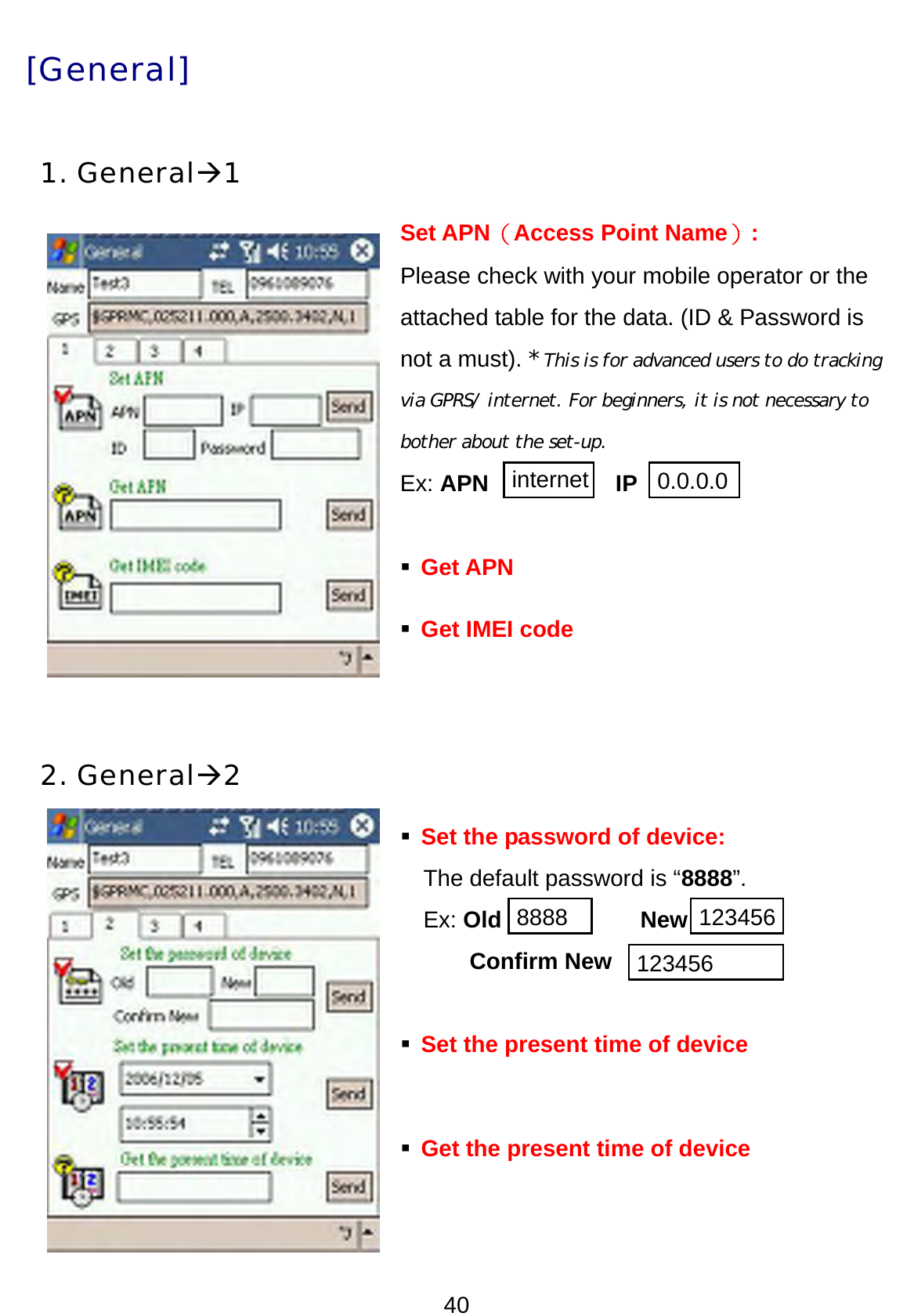 40 [General] 1. GeneralÆ1 Set APN（Access Point Name）:  Please check with your mobile operator or the attached table for the data. (ID &amp; Password is not a must). * This is for advanced users to do tracking via GPRS/ internet. For beginners, it is not necessary to bother about the set-up.  Ex: APN           IP   Get APN  Get IMEI code   2. GeneralÆ2  Set the password of device:   The default password is “8888”. Ex: Old            New Confirm New  Set the present time of device     Get the present time of device     internet 0.0.0.0 8888 123456123456 