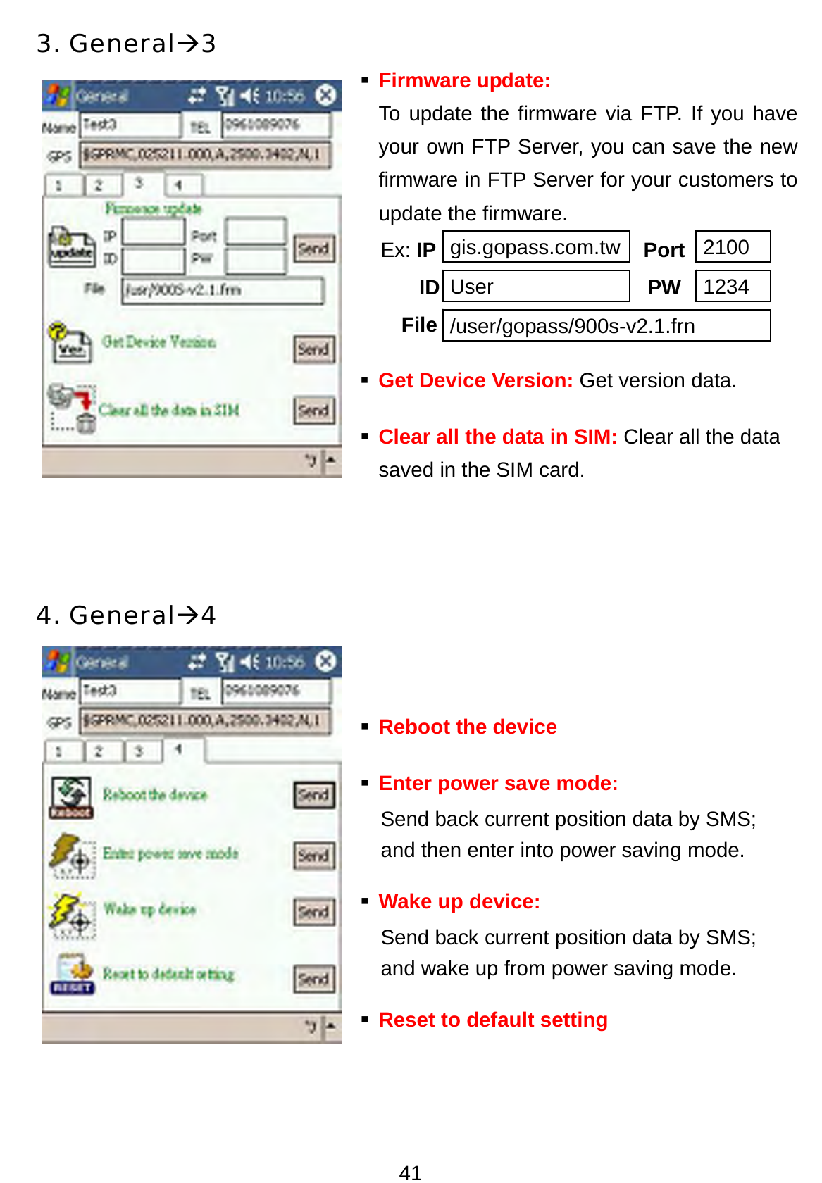 41 3. GeneralÆ3  Firmware update:  To update the firmware via FTP. If you have your own FTP Server, you can save the new firmware in FTP Server for your customers to update the firmware.   Ex: IP                    Port    ID                    PW      File  Get Device Version: Get version data.  Clear all the data in SIM: Clear all the data saved in the SIM card.    4. GeneralÆ4     Reboot the device                      Enter power save mode: Send back current position data by SMS;   and then enter into power saving mode.  Wake up device:   Send back current position data by SMS;   and wake up from power saving mode.  Reset to default setting   gis.gopass.com.tw 2100 User 1234 /user/gopass/900s-v2.1.frn 