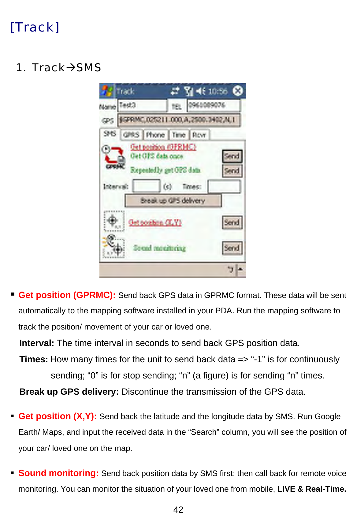 42 [Track] 1. TrackÆSMS          Get position (GPRMC): Send back GPS data in GPRMC format. These data will be sent automatically to the mapping software installed in your PDA. Run the mapping software to track the position/ movement of your car or loved one. Interval: The time interval in seconds to send back GPS position data.   Times: How many times for the unit to send back data =&gt; “-1” is for continuously sending; “0” is for stop sending; “n” (a figure) is for sending “n” times.   Break up GPS delivery: Discontinue the transmission of the GPS data.        Get position (X,Y): Send back the latitude and the longitude data by SMS. Run Google Earth/ Maps, and input the received data in the “Search” column, you will see the position of your car/ loved one on the map.    Sound monitoring: Send back position data by SMS first; then call back for remote voice monitoring. You can monitor the situation of your loved one from mobile, LIVE &amp; Real-Time. 