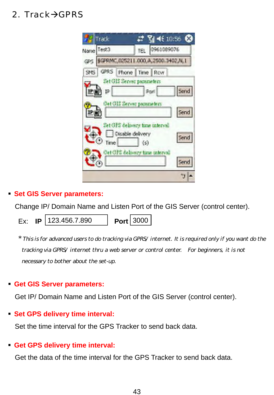 43 2. TrackÆGPRS             Set GIS Server parameters:   Change IP/ Domain Name and Listen Port of the GIS Server (control center).   Ex:  IP                     Port * This is for advanced users to do tracking via GPRS/ internet. It is required only if you want do the tracking via GPRS/ internet thru a web server or control center.    For beginners, it is not necessary to bother about the set-up.    Get GIS Server parameters:   Get IP/ Domain Name and Listen Port of the GIS Server (control center).      Set GPS delivery time interval:   Set the time interval for the GPS Tracker to send back data.    Get GPS delivery time interval:   Get the data of the time interval for the GPS Tracker to send back data. 123.456.7.890 3000