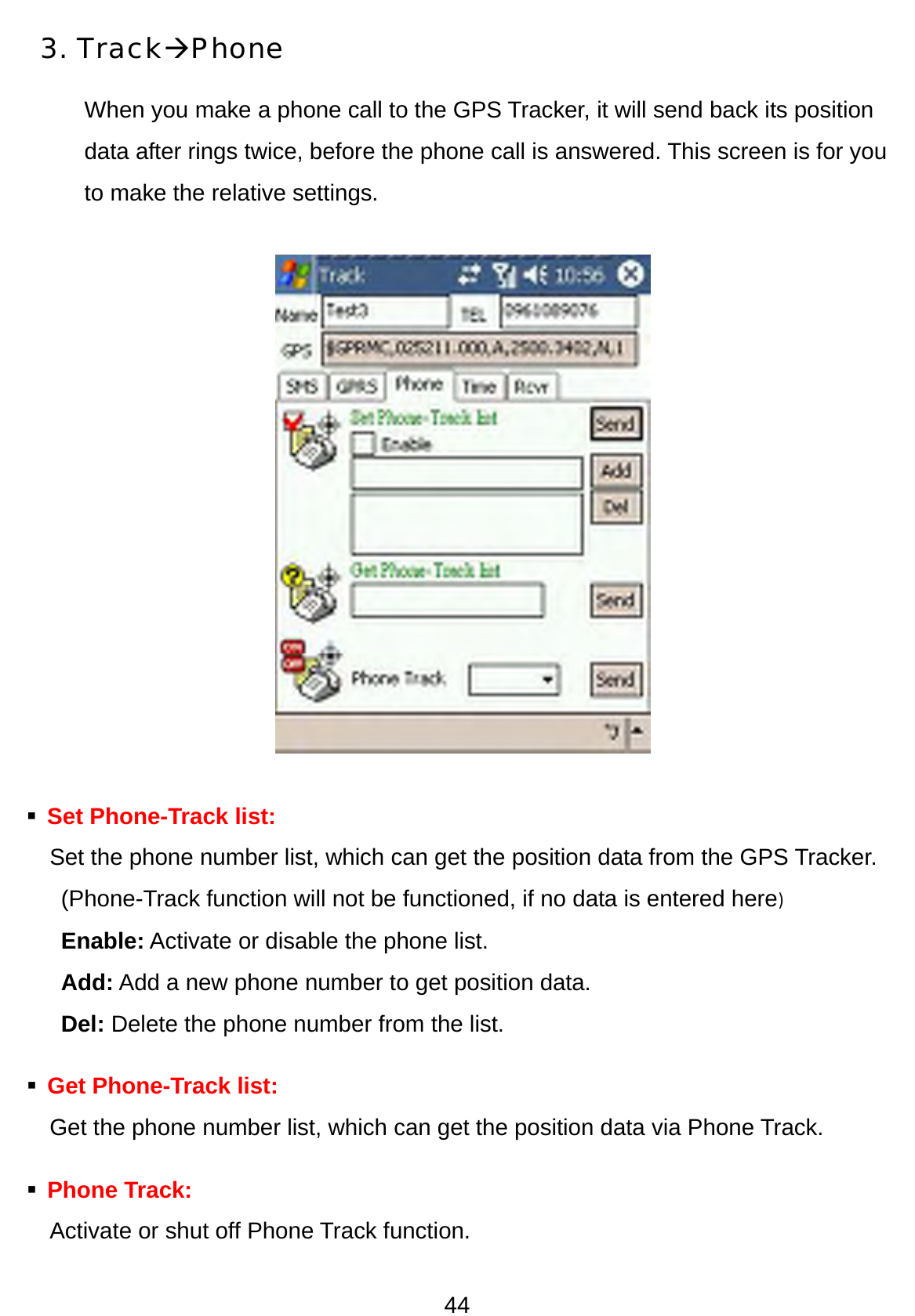 44 3. TrackÆPhone When you make a phone call to the GPS Tracker, it will send back its position data after rings twice, before the phone call is answered. This screen is for you to make the relative settings.             Set Phone-Track list:     Set the phone number list, which can get the position data from the GPS Tracker.   (Phone-Track function will not be functioned, if no data is entered here) Enable: Activate or disable the phone list.   Add: Add a new phone number to get position data. Del: Delete the phone number from the list.    Get Phone-Track list:     Get the phone number list, which can get the position data via Phone Track.  Phone Track: Activate or shut off Phone Track function.   