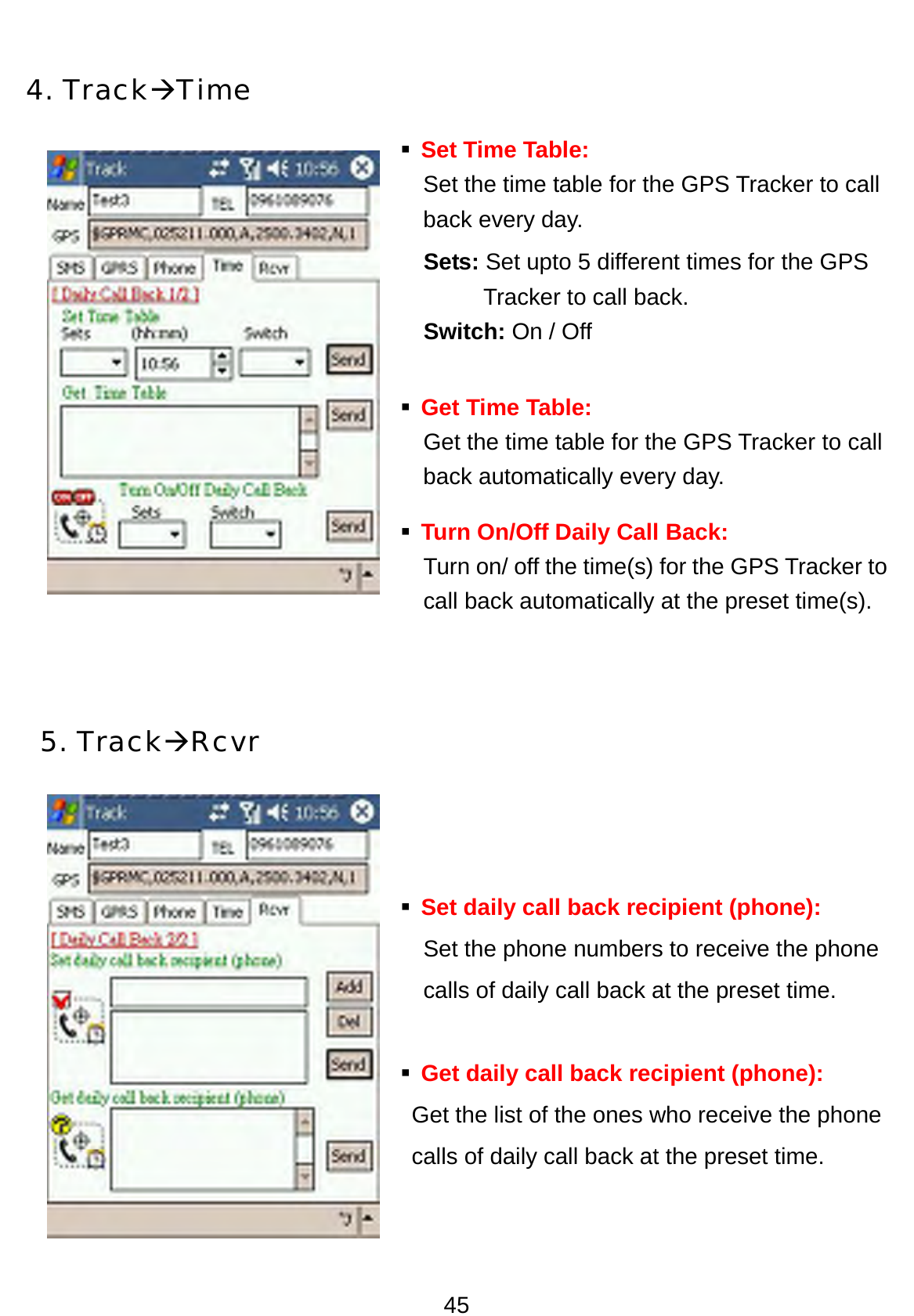 45  4. TrackÆTime  Set Time Table:  Set the time table for the GPS Tracker to call   back every day.   Sets: Set upto 5 different times for the GPS   Tracker to call back.   Switch: On / Off  Get Time Table:     Get the time table for the GPS Tracker to call   back automatically every day.  Turn On/Off Daily Call Back: Turn on/ off the time(s) for the GPS Tracker to   call back automatically at the preset time(s).   5. TrackÆRcvr     Set daily call back recipient (phone): Set the phone numbers to receive the phone calls of daily call back at the preset time.   Get daily call back recipient (phone): Get the list of the ones who receive the phone calls of daily call back at the preset time.  