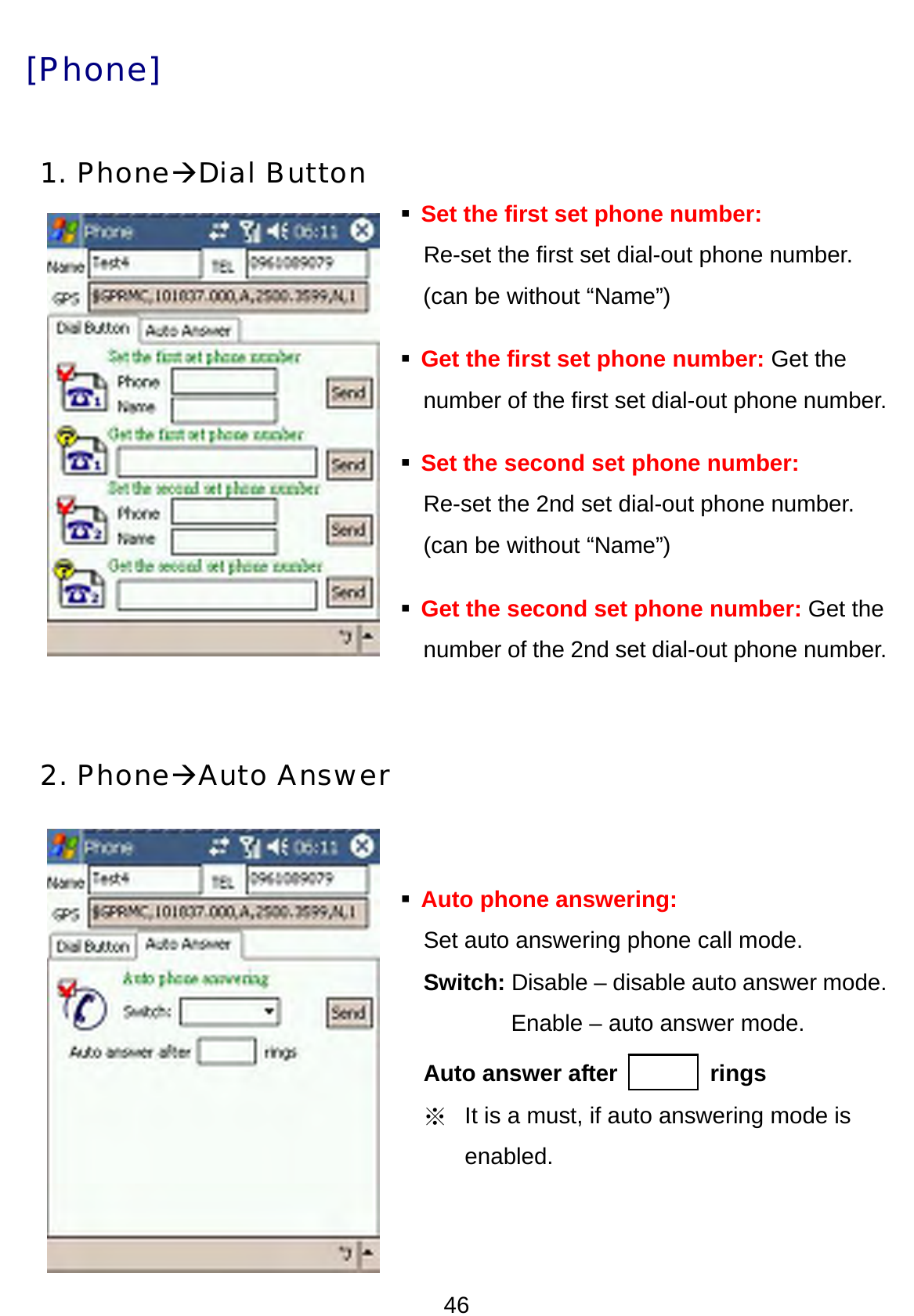 46 [Phone]   1. PhoneÆDial Button  Set the first set phone number:     Re-set the first set dial-out phone number.   (can be without “Name”)  Get the first set phone number: Get the   number of the first set dial-out phone number.  Set the second set phone number: Re-set the 2nd set dial-out phone number.   (can be without “Name”)  Get the second set phone number: Get the     number of the 2nd set dial-out phone number.   2. PhoneÆAuto Answer    Auto phone answering:     Set auto answering phone call mode.   Switch: Disable – disable auto answer mode.           Enable – auto answer mode.   Auto answer after        rings ※  It is a must, if auto answering mode is enabled.    