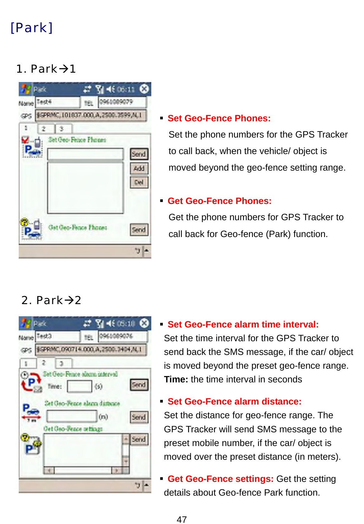 47 [Park]  1. ParkÆ1     Set Geo-Fence Phones: Set the phone numbers for the GPS Tracker to call back, when the vehicle/ object is   moved beyond the geo-fence setting range.     Get Geo-Fence Phones: Get the phone numbers for GPS Tracker to   call back for Geo-fence (Park) function.       2. ParkÆ2  Set Geo-Fence alarm time interval: Set the time interval for the GPS Tracker to   send back the SMS message, if the car/ object   is moved beyond the preset geo-fence range.  Time: the time interval in seconds  Set Geo-Fence alarm distance: Set the distance for geo-fence range. The   GPS Tracker will send SMS message to the preset mobile number, if the car/ object is   moved over the preset distance (in meters).  Get Geo-Fence settings: Get the setting   details about Geo-fence Park function.