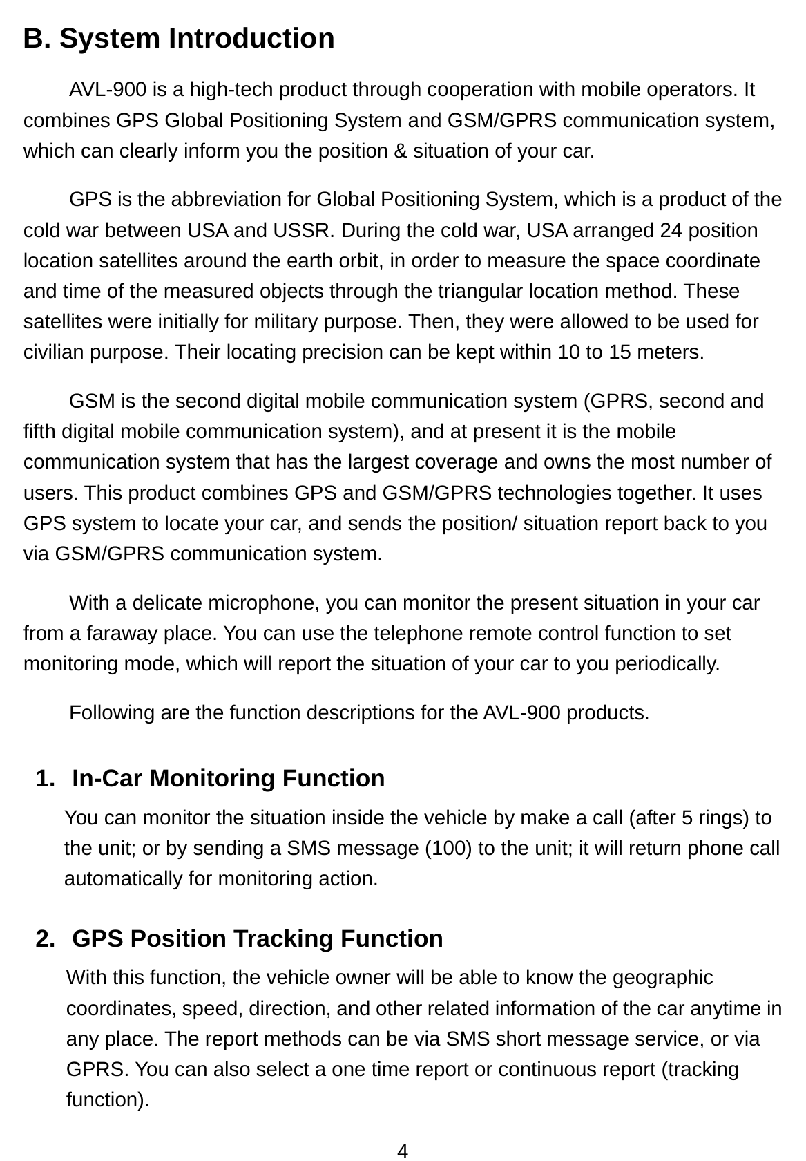 4 B. System Introduction   AVL-900 is a high-tech product through cooperation with mobile operators. It combines GPS Global Positioning System and GSM/GPRS communication system, which can clearly inform you the position &amp; situation of your car. GPS is the abbreviation for Global Positioning System, which is a product of the cold war between USA and USSR. During the cold war, USA arranged 24 position location satellites around the earth orbit, in order to measure the space coordinate and time of the measured objects through the triangular location method. These satellites were initially for military purpose. Then, they were allowed to be used for civilian purpose. Their locating precision can be kept within 10 to 15 meters.   GSM is the second digital mobile communication system (GPRS, second and fifth digital mobile communication system), and at present it is the mobile communication system that has the largest coverage and owns the most number of users. This product combines GPS and GSM/GPRS technologies together. It uses GPS system to locate your car, and sends the position/ situation report back to you via GSM/GPRS communication system.   With a delicate microphone, you can monitor the present situation in your car from a faraway place. You can use the telephone remote control function to set monitoring mode, which will report the situation of your car to you periodically. Following are the function descriptions for the AVL-900 products. 1.  In-Car Monitoring Function   You can monitor the situation inside the vehicle by make a call (after 5 rings) to the unit; or by sending a SMS message (100) to the unit; it will return phone call automatically for monitoring action.  2. GPS Position Tracking Function With this function, the vehicle owner will be able to know the geographic coordinates, speed, direction, and other related information of the car anytime in any place. The report methods can be via SMS short message service, or via GPRS. You can also select a one time report or continuous report (tracking function). 