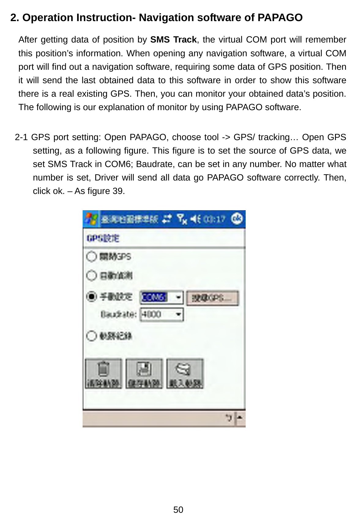 50 2. Operation Instruction- Navigation software of PAPAGO After getting data of position by SMS Track, the virtual COM port will remember this position’s information. When opening any navigation software, a virtual COM port will find out a navigation software, requiring some data of GPS position. Then it will send the last obtained data to this software in order to show this software there is a real existing GPS. Then, you can monitor your obtained data’s position. The following is our explanation of monitor by using PAPAGO software. 2-1 GPS port setting: Open PAPAGO, choose tool -&gt; GPS/ tracking… Open GPS setting, as a following figure. This figure is to set the source of GPS data, we set SMS Track in COM6; Baudrate, can be set in any number. No matter what number is set, Driver will send all data go PAPAGO software correctly. Then, click ok. – As figure 39.                 