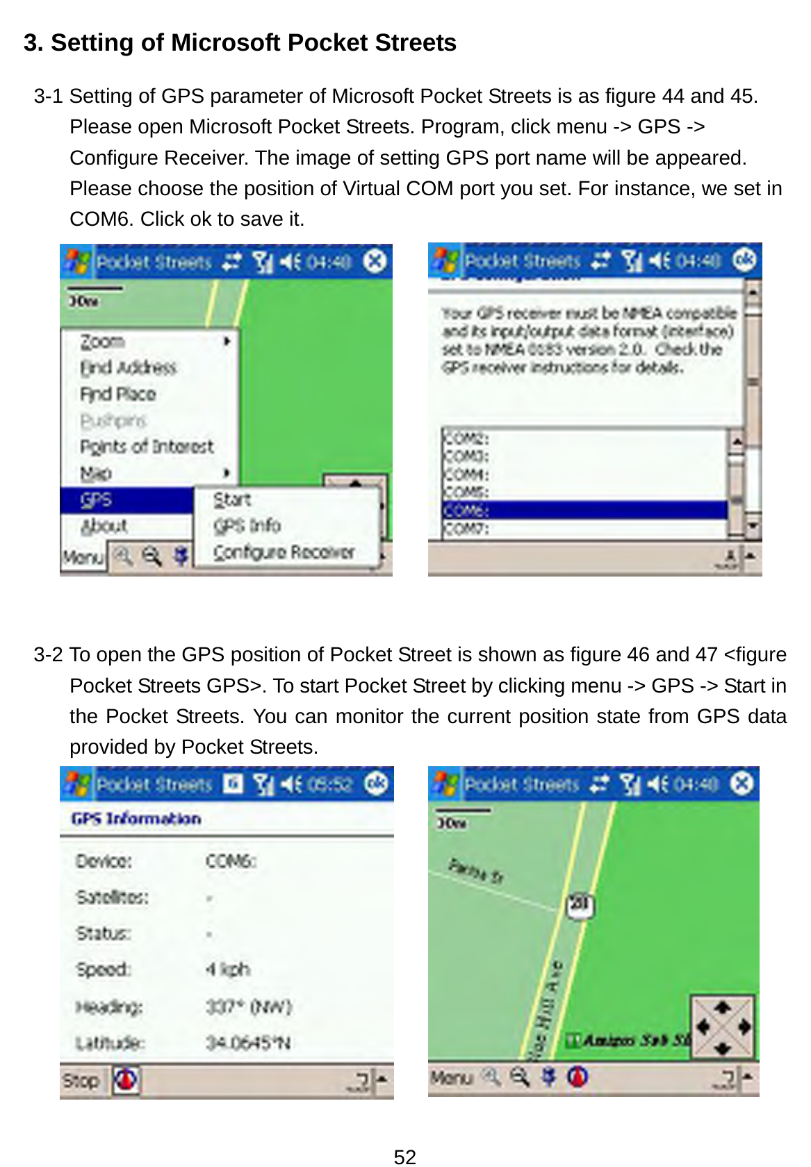 52 3. Setting of Microsoft Pocket Streets   3-1 Setting of GPS parameter of Microsoft Pocket Streets is as figure 44 and 45. Please open Microsoft Pocket Streets. Program, click menu -&gt; GPS -&gt; Configure Receiver. The image of setting GPS port name will be appeared. Please choose the position of Virtual COM port you set. For instance, we set in COM6. Click ok to save it.       3-2 To open the GPS position of Pocket Street is shown as figure 46 and 47 &lt;figure Pocket Streets GPS&gt;. To start Pocket Street by clicking menu -&gt; GPS -&gt; Start in the Pocket Streets. You can monitor the current position state from GPS data provided by Pocket Streets.      