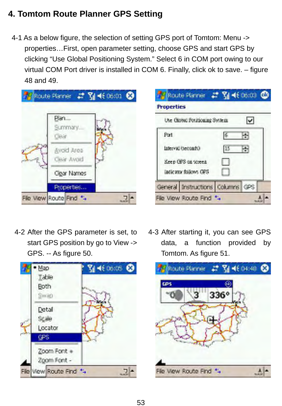 53 4. Tomtom Route Planner GPS Setting 4-1 As a below figure, the selection of setting GPS port of Tomtom: Menu -&gt; properties…First, open parameter setting, choose GPS and start GPS by clicking “Use Global Positioning System.” Select 6 in COM port owing to our virtual COM Port driver is installed in COM 6. Finally, click ok to save. – figure 48 and 49.       4-2 After the GPS parameter is set, to start GPS position by go to View -&gt; GPS. -- As figure 50.  4-3 After starting it, you can see GPS data, a function provided by Tomtom. As figure 51.  