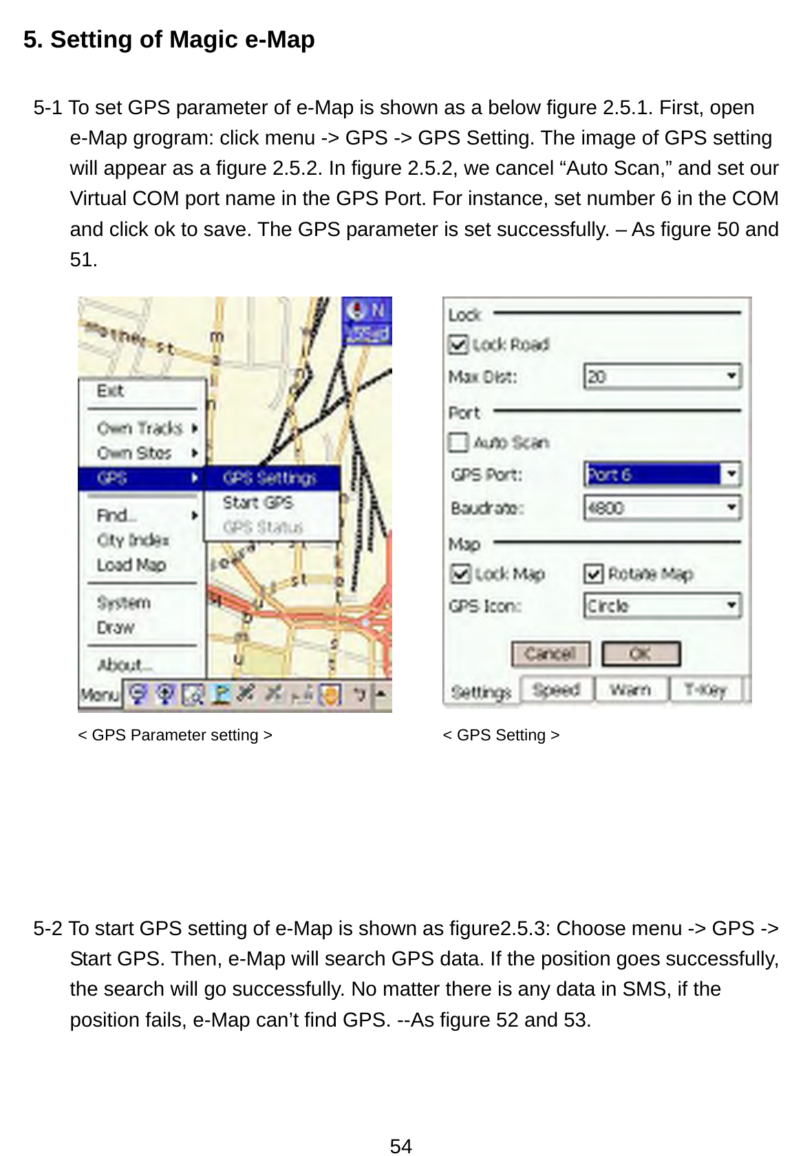 54 5. Setting of Magic e-Map 5-1 To set GPS parameter of e-Map is shown as a below figure 2.5.1. First, open e-Map grogram: click menu -&gt; GPS -&gt; GPS Setting. The image of GPS setting will appear as a figure 2.5.2. In figure 2.5.2, we cancel “Auto Scan,” and set our Virtual COM port name in the GPS Port. For instance, set number 6 in the COM and click ok to save. The GPS parameter is set successfully. – As figure 50 and 51.          5-2 To start GPS setting of e-Map is shown as figure2.5.3: Choose menu -&gt; GPS -&gt; Start GPS. Then, e-Map will search GPS data. If the position goes successfully, the search will go successfully. No matter there is any data in SMS, if the position fails, e-Map can’t find GPS. --As figure 52 and 53.  &lt; GPS Parameter setting &gt;  &lt; GPS Setting &gt; 