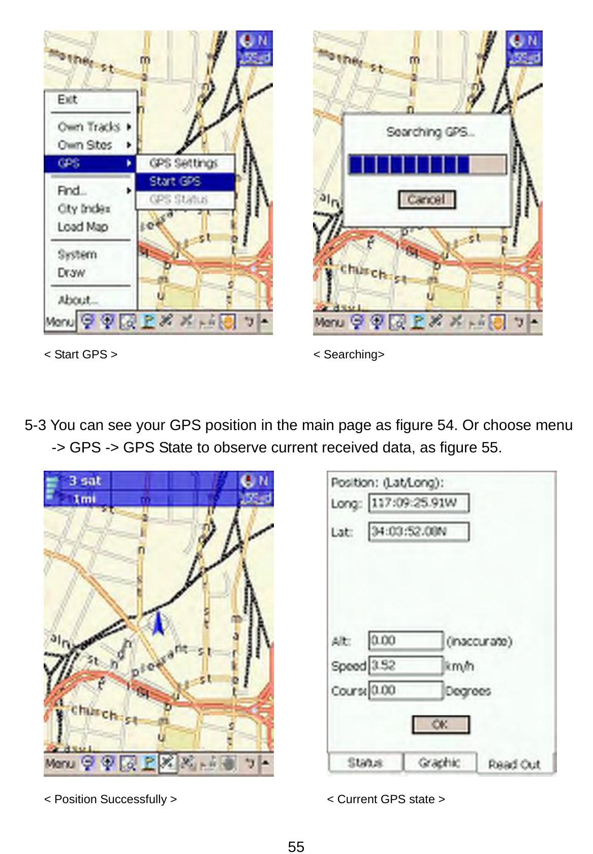 55         5-3 You can see your GPS position in the main page as figure 54. Or choose menu -&gt; GPS -&gt; GPS State to observe current received data, as figure 55.         &lt; Start GPS &gt;  &lt; Searching&gt; &lt; Position Successfully &gt;  &lt; Current GPS state &gt; 