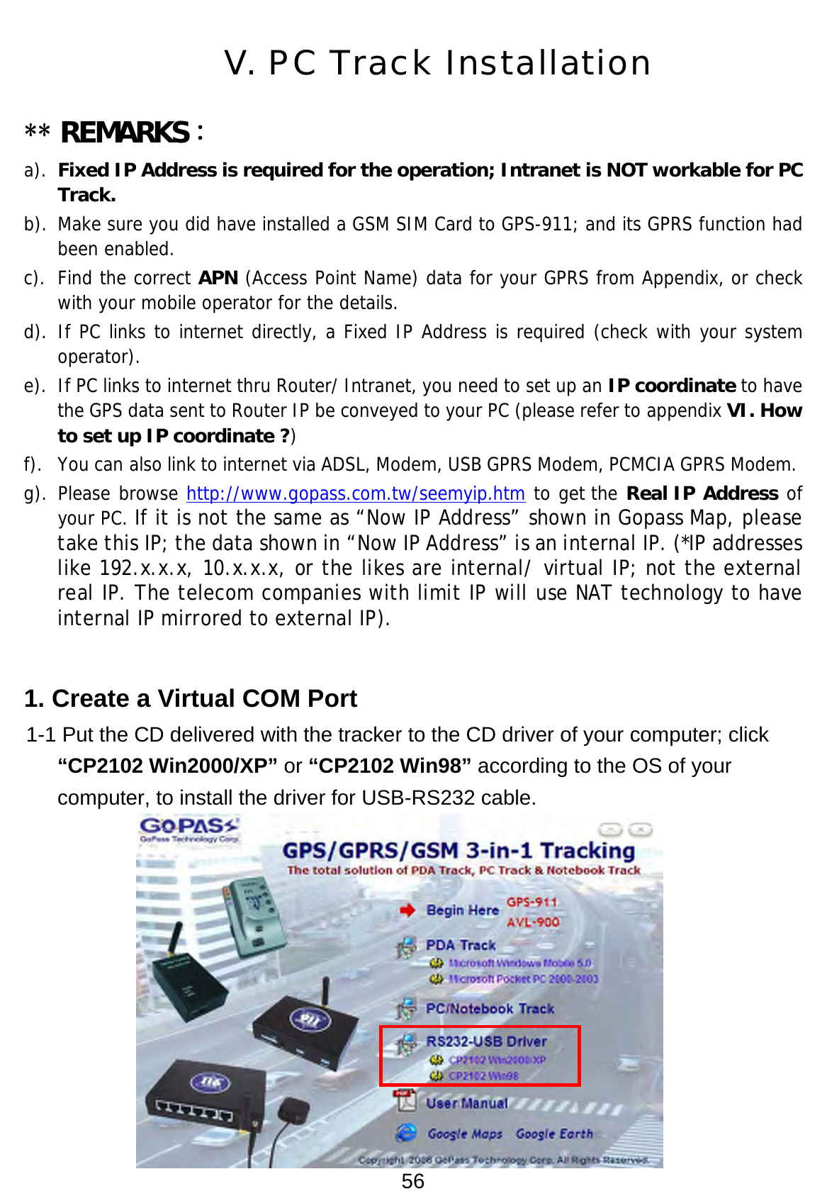 56  V. PC Track Installation ** REMARKS： a).  Fixed IP Address is required for the operation; Intranet is NOT workable for PC Track.  b).  Make sure you did have installed a GSM SIM Card to GPS-911; and its GPRS function had been enabled.  c). Find the correct APN (Access Point Name) data for your GPRS from Appendix, or check with your mobile operator for the details.    d). If PC links to internet directly, a Fixed IP Address is required (check with your system operator).  e).  If PC links to internet thru Router/ Intranet, you need to set up an IP coordinate to have the GPS data sent to Router IP be conveyed to your PC (please refer to appendix VI. How to set up IP coordinate ?) f).  You can also link to internet via ADSL, Modem, USB GPRS Modem, PCMCIA GPRS Modem.    g). Please browse http://www.gopass.com.tw/seemyip.htm to get the Real IP Address of your PC. If it is not the same as “Now IP Address” shown in Gopass Map, please take this IP; the data shown in “Now IP Address” is an internal IP. (*IP addresses like 192.x.x.x, 10.x.x.x, or the likes are internal/ virtual IP; not the external real IP. The telecom companies with limit IP will use NAT technology to have internal IP mirrored to external IP).   1. Create a Virtual COM Port 1-1 Put the CD delivered with the tracker to the CD driver of your computer; click “CP2102 Win2000/XP” or “CP2102 Win98” according to the OS of your computer, to install the driver for USB-RS232 cable.        